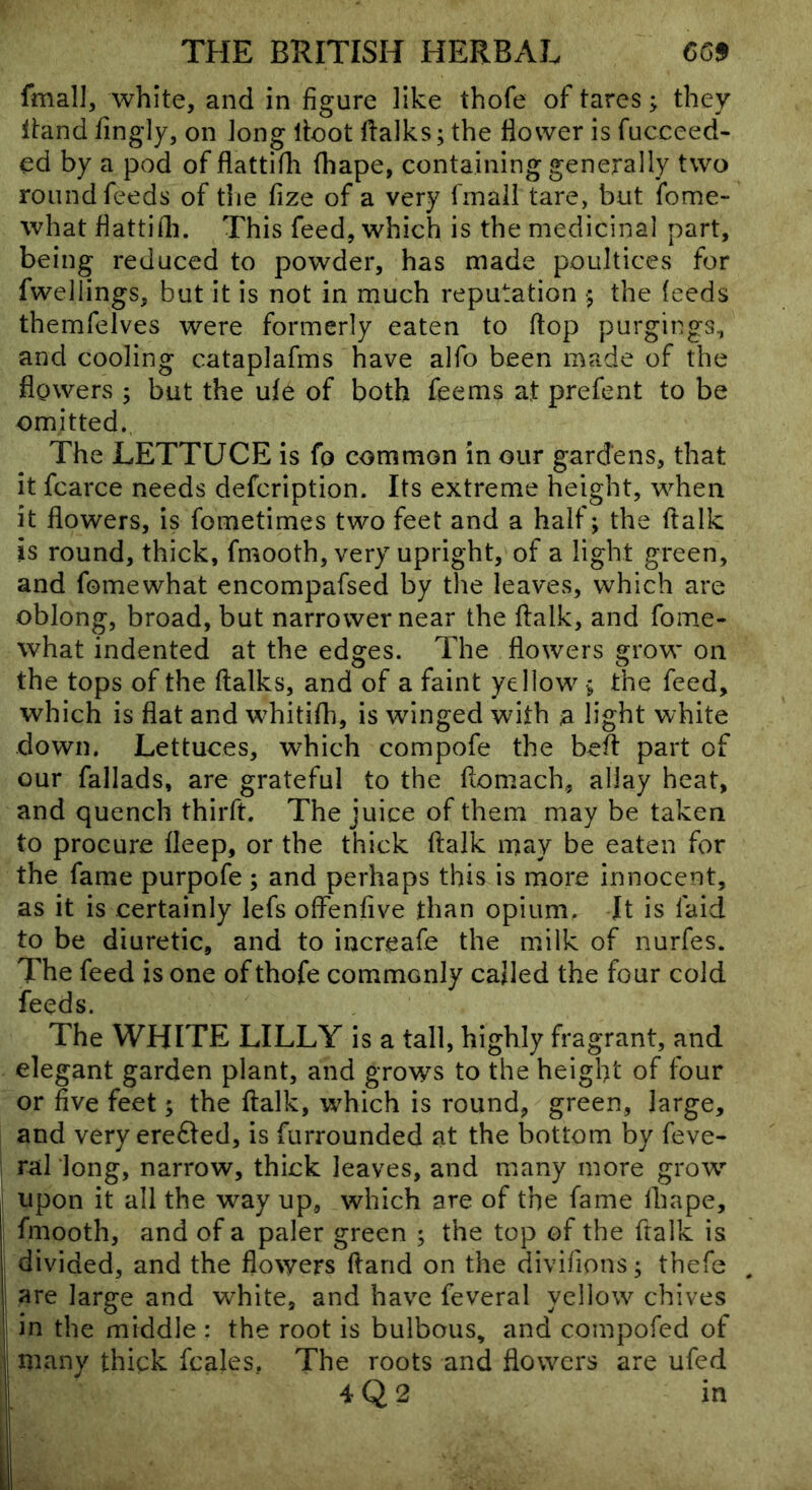 fmall, white, and in figure like thofe of tares; they itand fingly, on Jong lioot ftalks; the flower is fucceed- ed by a pod of flattifli fhape, containing generally two round feeds of the fize of a very fmall tare, but fome- what flattifli. This feed, which is the medicinal part, being reduced to powder, has made poultices for fwellings, but it is not in much reputation ;j the feeds themfelves were formerly eaten to flop purgings, and cooling cataplafms have alfo been made of the flowers ; but the ufe of both feems at prefent to be omitted. The LETTUCE is fo common in our gardens, that it fcarce needs defcription. Its extreme height, when it flowers, is fometimes two feet and a half; the flalk is round, thick, fmooth, very upright, of a light green, and fomewhat encompafsed by the leaves, which are oblong, broad, but narrower near the flalk, and fome- what indented at the edges. The flowers grow on the tops of the flalks, and of a faint yellow ■; the feed, which is flat and whitifli, is winged with a light white down. Lettuces, which compofe the befl part of our fallads, are grateful to the flomach, allay heat, and quench thirfl. The juice of them may be taken to procure fleep, or the thick flalk may be eaten for the fame purpofe; and perhaps this is more innocent, as it is certainly lefs offenfive than opium. It is faid to be diuretic, and to increafe the milk of nurfes. The feed is one of thofe commonly called the four cold feeds. The WHITE LILLY is a tall, highly fragrant, and elegant garden plant, and grows to the height of four or five feet; the flalk, w^hich is round, green, large, and very erefted, is furrounded at the bottom by feve- ral long, narrow, thick leaves, and many more grow’* upon it all the way up, which are of the fame lhape, fmooth, and of a paler green ; the top of the flalk is divided, and the flowers ftand on the divifions; thefe are large and white, and have feveral yellow chives in the middle : the root is bulbous, and compofed of many thigk fcales, The roots and flowers are ufed 4 Q 2 in