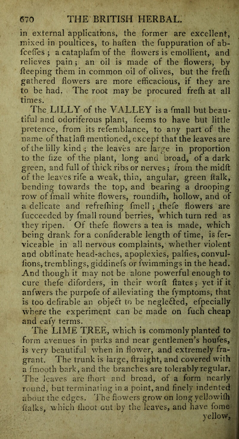 in external applicatrons, the former are excellent, mixed in poultices, to haften the fuppuration of ab- fcefTes ; a cataplafm of the flowers is emollient, and relieves pain; an oil is made of the flowers, by fleeping them in common oil of olives, but the frefli gathered flowers are more efflcacious, if they are to be had. The root may be procured frefh at all times. The LILLY of the VALLEY is a fmall but beau- tiful and odoriferous plant, feems to have but little pretence, from its refemblance, to any part of the name of thatlaft mentioned, except that the leaves are of the lilly kind ; the leaves are large in proportion to the flze of the plant, long and broad, of a dark green, and full of thick ribs or nerves; from the midfi: of the leaves rife a weak, thin, angular, .green ftalk, bending towards the top, and bearing a drooping row of fmall white flowers, roundifh, hollow, and of a delicate and refrelhing fmell ; thefe flowers are fucceeded by fmall round berries, which turn red as they ripen. Of thefe flowers a tea is made, which being drank for a confiderable length of time, is fer- viceable in all nervous complaints, whether violent and obflinate head-aches, apoplexies, palfies, convul- fions, tremblings, giddinefs or fwimmings in the head. And though it may not be alone powerful enough to cure thefe diforders, in their worft ftates; yet if it anfwers the purpofe of alleviating the fymptoms, that is too defirable an objedi to be neglefted, efpecially where the experiment can be made on fuch cheap and eafy terms. The LIME TREE, which is commonly planted to form avenues in parks and near gentlemen’s houfes, is very beautiful when in flower, and extremely fra- j grant. The trunk is large, ftraight, and covered with | a fmooth bark, and the branches are tolerably regular. The leaves are tbort and broad, of a form nearly round, but terminating in a point, and finely indented about the edges. The flowers grow on iong yellowifli^ flalks, wdiich flioot out by the leaves, and have fome | yellow^,,.