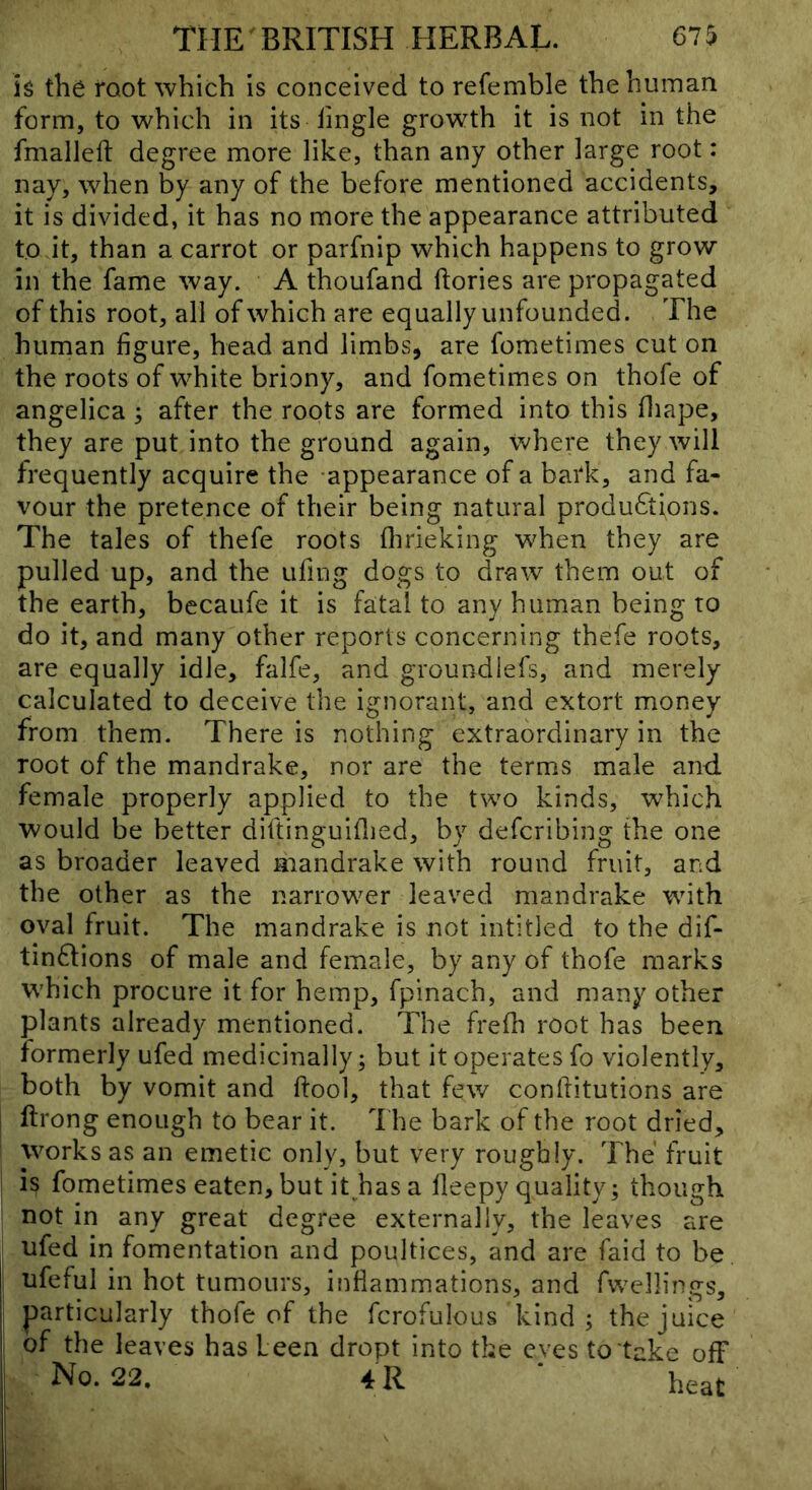 h the foot which is conceived to refemble the human form, to which in its fingle growth it is not in the fmalleft degree more like, than any other large root: nay, when by any of the before mentioned accidents, it is divided, it has no more the appearance attributed to it, than a carrot or parfnip which happens to grow in the fame way. A thoufand ftories are propagated of this root, all of which are equally unfounded. The human figure, head and limbs, are fometimes cut on the roots of white briony, and fometimes on thofe of angelica ^ after the roots are formed into this fliape, they are put into the ground again, where they will frequently acquire the appearance of a bark, and fa- vour the pretence of their being natural produftions. The tales of thefe roots flirieking when they are pulled up, and the ufing dogs to draw them out of the earth, becaufe it is fatal to any human being to do it, and many other reports concerning thefe roots, are equally idle, falfe, and groundlefs, and merely calculated to deceive the ignorant, and extort money from them. There is nothing extraordinary in the root of the mandrake, nor are the terms male and female properly applied to the two kinds, which would be better diftinguiflied, by defcribing the one as broader leaved mandrake with round fruit, and the other as the narrower leaved mandrake with oval fruit. The mandrake is not intitled to the dif- tin6Iions of male and female, by any of thofe marks which procure it for hemp, fpinach, and many other plants already mentioned. The frefh root has been formerly ufed medicinally; but it operates fo violently, both by vomit and ftool, that few confritutions are i ftrong enough to bear it. The bark of the root dried, works as an emetic only, but very roughly. The fruit is fometimes eaten, but it has a lleepy quality; though not in any great degree externally, the leaves are ufed in fomentation and poultices, and are faid to be ; ufeful in hot tumours, inflammations, and fwellings, I particularly thofe of the fcrofulous kind; the juice 1 of the leaves has been dropt into the eves to take off No. 22. 4 R ‘ heat
