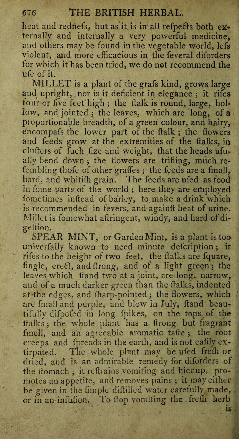 heat and rednefs, but as it is in' all refpefts both ex- ternally and internally a very powerful medicine, and others may be found in the vegetable world, lefs violent, and more efficacious in the feveral diforders for which it has been tried, we do not recommend the life of it. AHLLET is a plant of the grafs kind, grows large and upright, nor is it deficient in elegance ^ it rifes four or five feet high ; the flalk is round, large, hol- low, and jointed ; the leaves, which are long, of a proportionable breadth, of a green colour, and hairy, e'ncompafs the lower part of the ftalk ; the flowers and feeds grow at the extremities of the flalks, in cinders of fuch fize and weight, that the heads ufu- ally bend down ; the flowers are trifling, much re- fembling thofe of other grades ; the feeds are a fmall, bard, and whitifli grain. The feeds are ufed as food in fome parts of the world ; here they are employed fometimes inftead of barley, to^ make a drink which is recommended in fevers, and againfl heat of urine. Millet is fomewhat aflringent, windy, and hard of di- geftion. SPEAR MINT, or Garden Mint, is a plant is too iiniverfally known'to need minute defcription; it rifes to the height of two feet, the flalks are fquare. Angle, ereH, andflrong, and of a light green; the leaves which fland t^vo at a joint, are-long, narrow^, and of a much darker green than the flalks, indented at the edges, and fliarp-pointcd; the flowers, wffiich are fmall and purple, and blow in July, ftand beau- tifully difpofed in long fpikes, on the tops of the flalks; the whole plant has a flrong but fragrant fmell, and an agreeable aromatic tafle ; the root creeps and fpreads in the earth, and is not eafily ex- tirpated. The whole plent may be ufed frefli or dried, and is an admirable remedy for diforders of the flomach ; it reftrains vomiting and hiccup, pro- motes an appetite, and removes pains; it may either be giv^en in the Ample diflilled water carefully made, or in an infufion. To flop vomiting the freili herb