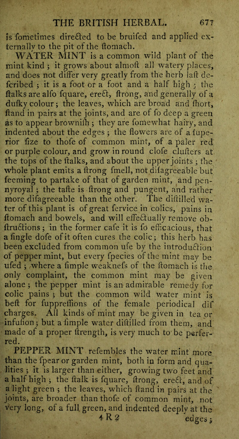 IS fometimes direfted to be bruifed and applied ex- ternally to the pit of the ftomach. WATER MINT is a common wild plant of the mint kind ; it grows about almoft all watery places, and does not differ very greatly from the herb laff de- fcribed 5 it is a foot or a foot and a half high ; the ftalks are alfo fquare, ere6l, ftrong, and generally of a dufky colour; the leaves, which are broad and fliort, hand in pairs at the joints, and are of fo deep a green as to appear browniih ; they are fomewhat hairy, and indented about the edges; the flowers are of a fupe- rior fize to thofe of common mint, of a paler red or purple colour, and grow in round clofe clufters at the tops of the ftalks, and about the upper joints; the whole plant emits a ftrong fmell, not difagreeable but feeming to partake of that of garden mint, and pen- nyroyal ; the tafte is flrong and pungent, and rather more difagreeable than the other. The diflilled wa- ter of this plant is of great fervice in colics, pains in ftomach and bowels, and will effe6tually remove ob- ftrufitions; in the former cafe it is fo efflcacious, that a Angle dofe of it often cures the colic; this herb has been excluded from common ufe by the introduftion of peppermint, but every fpecies of the mint may be ufed ; where a Ample weaknefs of the ftomach is the only complaint, the common mint may be given alone ; the pepper mint is an admirable remedy for colic pains ; but the common wild water mint is befl for fupprelfions of the female periodical dif charges. All kinds of mint may be given in tea or infuAon; but a Ample water diflilled from them, and made of a proper ftrength, is very much to be perfer- red. PEPPER MINT refembles the water mint more than the fpear or garden mint, both in form and qua- lities ; it is larger than either, growing two feet and a half high ; the flalk is fquare, flrong, ereft, and of a light green ; the leaves, which fland in pairs at the joints, are broader than thofe of common mint, not very long, of a full green, and indented deeply at the 4 R 2 edges ^