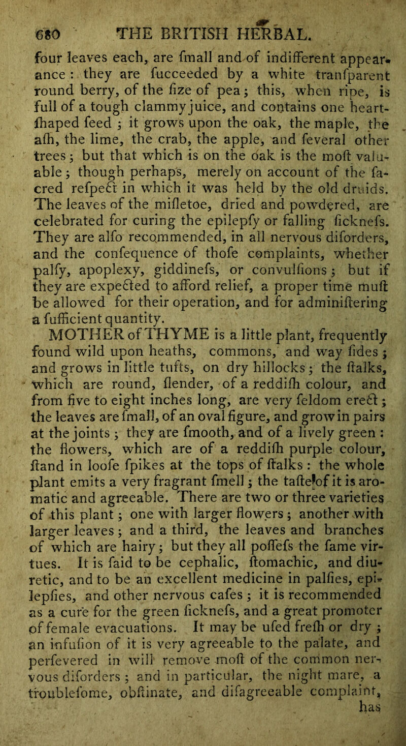 four leaves each, are fmall and of indifferent appear* ance : they are fucceeded by a w^hite tranfparent round berry, of the fize of pea; this, when ripe, is full of a tough clammy juice, and contains one heart- fliaped feed ; it grows upon the oak, the maple, the afh, the lime, the crab, the apple, and feveral other trees; but that which is on the dak is the moft valii^ able ; though perhaps, merely on account of the fa- cred refpeft in which it was held by the old druids. The leaves of the mifletoe, dried and powdered, are celebrated for curing the epilepfy or falling ficknefs. They are alfo recQmmended, in all nervous diforders, and the confequence of thofe complaints, whether palfy, apoplexy, giddinefs, or convulfions ; but if they are expe61:ed to afford relief, a proper time muff be allowed for their operation, and for adminiftering a fufficient quantity. MOTHER of THYME is a little plant, frequently found wild upon heaths, commons, and way tides ; and grows in little tufts, on dry hillocks; the flalks, which are round, flender, of a reddifli colour, and from five to eight inches long, are very feldom erefl:; the leaves are fmall, of an oval figure, and grow in pairs at the joints ; they are fmooth, and of a lively green : the flowers, which are of a reddifh purple colour, ftand in loofe fpikes at the tops of ftalks : the whole plant emits a very fragrant fmell; the taftefof it is aro- matic and agreeable. There are two or three varieties of this plant; one with larger flowers ; another with larger leaves ; and a third, the leaves and branches of which are hairy; but they all poffefs the fame vir- tues. It is faid to be cephalic, ftomachic, and diu- retic, and to be an excellent medicine in palfies, epi»? lepfies, and other nervous cafes ; it is recommended as a cure for the green ficknefs, and a great promoter of female evacuations. It may be ufed frefli or dry ; an infufion of it is very agreeable to the palate, and perfevered in will remove mofl of the common neis vous diforders ; and in particular, the night mare, a troublefome, obflinate, and difagreeable complaint.