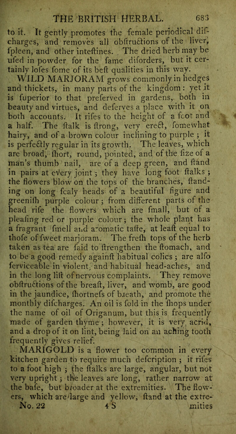 to It. It gently promotes the fenirile periodical dif- charges, and removes all obftruStions of the liver, fpleen, and other inteftines. The dried herb may be ufed in powder for the fame diforders, but it cer- tainly lofes fome of its beft qualities in this way. WILD MARJORAM grows commonly in hedges and thickets, in many parts of the kingdom: yet jt is fuperior to that preferved in gardens,, both in beauty and virtues, and deferves a place with it on both accounts. It rifes to the height of a foot and a half. The flalk is flrong, very ereSt, fomewhat hairy, and of a brown colour inclining to purple ; it is perfedlly regular in its growth. The leaves, which are broad, fliort, round, pointed, and of the fize of a man’s thumb nail, are of a deep green, and hand in pairs at every joint; they have long foot halks ; the flowers blow on the tops of the branches, hand- ing on long fcaly heads of a beautiful figure and greenifli purple colour; from different parts of the head rife the flowers which are fmall, but of a pleafing red or purple colour; the whole plant has a fragrant fmell and aromatic tahe, at leah equal to thofe of fweet marjoram. The frelh tops of the herb taken as tea are faid to hrengthen the homach, and to be a good remedy againh habitual colics ; are alfo ferviceable in violent; and habitual head-aches, and in the long lih of nervous complaints. They remove obhrudtions of the breah, liver, and womb, are good in the jaundice, fhortnefs of baeath, and promote the monthly difeharges. An oil is fold in the fliops under the name of oil of Origanum, but this is frequently made of garden thyme ; however, it is very, acrid, and a drop of it on lint, being laid on an aching tooth frequently gives relief. MARIGOLD is a flower too common in every kitchen garden to require much defeription ; it rifes to a foot high ; the ftalks are large, angular, but not very upright; the leaves are long, rather narrow at the bafe, but broader at the extremities. The flow- ers, which aredarge and yellow, hand at the extre- No. 22 4 S mities