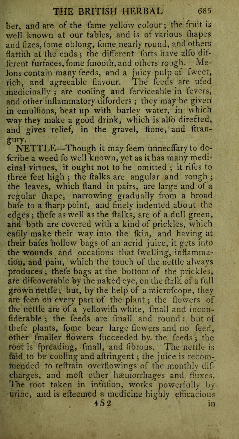 ber, and are of the fame yellow colour; the fruit Is well known at our tables, and is of various ihapes and fizes, (ome oblong, fome nearly round, and others flattifh at the ends ; the different forts have alfo dif- ferent furfaces, fome fmooth,and others rough. Me- lons contain many feeds, and a juicy pulp of fweet, rich, and agreeable flavour. The feeds are iifed medicinally ; are cooling and ferviceable in fevers, and other inflammatory diforders ; they may be given in emulfions, beat up with barley water, in which way they make a good drink, which is alfo directed, and gives relief, in the gravel, flone, and ftran- gury. NETTLE—Though it may feem unnecffaryto de- fcribe a weed fo well known, yet as it has many medi- cinal virtues, it ought not to be omitted ; it rifes to three feet high ; the (talks are angular and rough ; the leaves, which (land in pairs, are large and of a regular (hape, narrowing gradually from a broad bafe to a (harp point, and finely indented about the edges ; thefe as well as the (talks, are of a dull green, and both are covered with a kind of prickles, which eafily make their way into the (kin, and having at their bafes hollow bags of an acrid juice, it gets into the wounds and occafions that fwelling, inflamma- tion, and pain, which the touch of the nettle always produces ; thefe bags at the bottom of the prickles, are difcoverable by the naked eye, on the (talk of a full grown nettle; but, by the help of a microfcope, they are feen on every part of the plant; the flowers of the nettle are of a yellowifli white, fmall and incon- fiderable ; the feeds are fmall and round : but of thefe plants, fome bear large flowers and no feed, other fmaller flowers fucceeded by- the feeds ; the root is fpreading, fmall, and fibrous. The nettle is faid to be cooling and aftringent; the juice is recom- mended to reftrain overflowings of the monthly dif- charges, and moft other haemorrhages and fluxes. The root taken in infufion, works powerfully by urine, and is efteemed a medicine highly efiicacious , 4 S 2 in