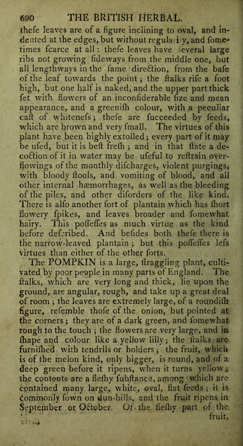thefe leaves are of a figure inclining to oval, and in- dented at the edges, but without regulaii y, and forne-* times fcarce at all: thefe leaves have feveral large ribs not growing fideways from the middle one, but all lengthways in the fame dire6Iion, from the bafe of the leaf towards the point; the fialks rife a foot high, but one half is naked, and the upper part thick fet with flowers of an inconfiderable fize and mean appearance, and a greenifh colour, with a peculiar caft of whitenefs; thefe are fucceeded by feeds, which are brown and very fmall. The virtues of this plant have been highly extolled; every part of it may be ufed, but it is belt frefli ; and in that flate a de- coction of it in water may be ufeful to reftrain over- flowings of the monthly difcharges, violent purgings, with bloody ftools, and vomiting of blood, and all other internal haemorrhages, as well as the bleeding of the piles, and other diforders of the like kind. There is alfo another fort of plantain which has fliort flowery fpikes, and leaves broader and fomewhat hairy. This pofleflfes as much virtue as the kind before deferibed. And befides both thefe there is the narrow-leaved plantain ; but this poflefles lefs virtues than either of the other forts. The POMPKIN is a large, llraggling plant, culti- vated by poor people in many parts of England. The ftalks, which are very long and thick, lie upon the ground, are angular, rough, and take up a great deal of room ; the leaves are extremely large, of a roundifli figure, refemble thofe of the onion, but pointed at the corners; they are of a dark green, and fomewhat rough to the touch ; the flowers are very large, and in fhape and colour like a yellow lilly 5 the ftalks are furnilhed with tendrils or holders; the fruit, which is of the melon kind, only bigger, is round, and of a deep green before it ripens, when it turns yellow; the contents are a flefliy fubflance, among which are contained many large, white, oval, flat feeds ; it is Commonly fown on dun-hills, and the fruit ripens in September or O(ftober. Of the flefliy part of the y fruit.