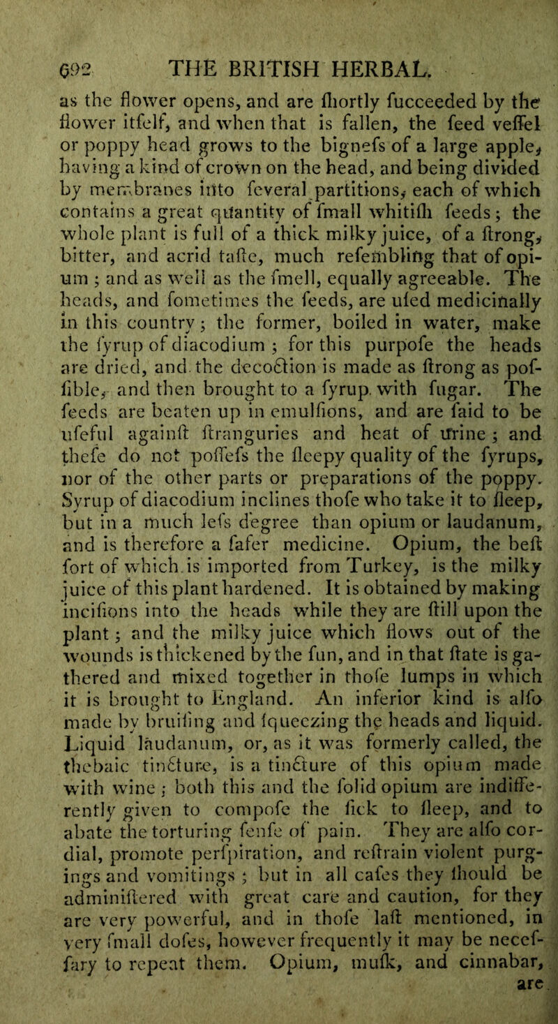 as the flower opens, and are fliortly fucceeded by the flower itfclf, and when that is fallen, the feed veffel or poppy head grows to the bignefs of a large apple^ having a kind of crown on the head, and being divided by meiTsbranes iiito feveral partitions^ each of which contains a great G|ttantity of fmall whitifli feeds; the whole plant is full of a thick milky juice, of a flrong^ bitter, and acrid tafle, much refembling that of opi- um ; and as well as the fmell, equally agreeable. The heads, and fometimes the feeds, are uled medicinally in this country; the former, boiled in water, make the fyriip of diacodium ; for this purpofe the heads are dried, and. the deco6lion is made as ftrong as pof- flble^ and then brought to a fyrup. with fugar. The feeds are beaten up in emulfions, and are laid to be iifeful againft ftranguries and heat of iTrine ; and thefe do not polfefs the lleepy quality of the fyrups, nor of the other parts or preparations of the poppy. Syrup of diacodium inclines thofe who take it to lleep, but in a much lefs degree than opium or laudanum, and is therefore a fafer medicine. Opium, the beft fort of which is imported from Turkey, is the milky juice of this plant hardened. It is obtained by making incilions into the heads w’hile they are ftill upon the plant; and the milky juice which flows out of the wounds is thickened by the fun, and in that ftate is ga- thered and mixed together in thofe lumps in which it is brought to England. An inferior kind is alfo made by bruiling and Iqueczing th^ heads and liquid. Liquid laudanum, or, as it was formerly called, the thebaic tin6tur.c, is a tinfture of this opium made with wine ; both this and the folid opium are indiffe- rently given to compofc the fick to lleep, and to abate the torturing fenfe oi' pain. They are alfo cor- dial, promote perlpiration, and reflrain violent purg- ings and vomitings ; but in all cafes they Ihould be adminiflered with great care and caution, for they are very powerful, and in thofe lafl mentioned, in very fmall dofes, however frequently it may be necef- fary to repeat them. Opium, mufle, and cinnabar, arc.