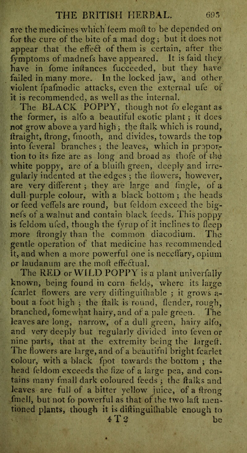 lire the medicines which feem mod to be depended on for the cure of the bite of a mad dog; but it does not appear that the effe^I of them is certain, after the fymptoms of madnefs have appeared. It is faid they have in fome indances fuccceded, but they have failed in many more. In the locked jaw^ and other violent fpafmodic attacks, even the external ufe of it is recommended, as well as the internal. The BLACK POPPY, though not fo elegant as the former^ is alfo a beautiful exotic plant; it does not grow above a yard high; the dalk wdiich is rounds ftraight, drong, fmooth, and divides, towards the top into feveral branches ; the leaves, which in propor;- tion to its fize are as long and broad as thofe of thci white poppy, are of a bluidi green, deeply and irre- gularly indented at the edges ; the dowers, however, are very different ; they are large and dngle, of a dull purple colour, with a black bottom ; the heads or feed veffels are round, but feldom exceed the big- nefs of a walnut and contain black feeds.- This poppy is feldom ufed, though the fyrup of it inclines to deep more drongly than the common diacodium. The gentle operation of that medicine has recommended it, and when a more powerful one is neced'ary, opium pr laudanum are the mod effedtual. The RED or WILD POPPY is a plant univerfaliy known, being found in corn fields, where its large fcarlet dowers are very didinguidrable ; it grows a- bout a foot high ; the ftalk is round, dender, rough, branched, fomewhat hairy, and of a pale green. The leaves are long, narrow, of a dull green, hairy alfo, and very deeply but regularly divided into feven or nine parts, that at the extremity being the larged. The dowers are large, and of a beautiful bright fcarlet colour, with a black fpot towards the bottom ; the head feldom exceeds the fize of a large pea, and con- tains many fmali dark coloured feeds ; the dalks and leaves are full of a bitter yellow juice, of a drong fmell, but not fo powerful as that of the two lad men- tioned plants, though it is didinguidiable enough to 4 T 2 be
