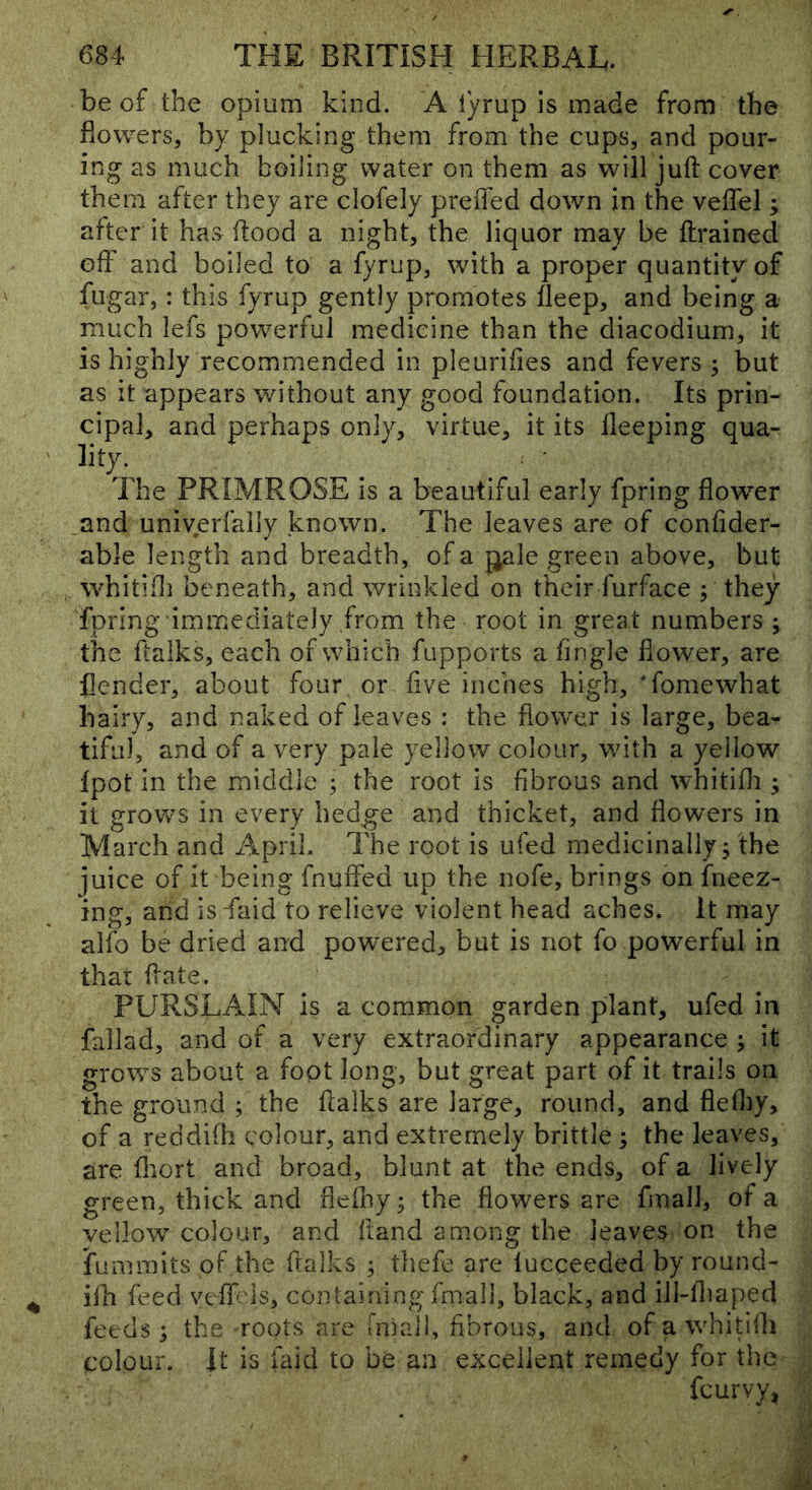 be of the opium kind. A lyrup is made from the flowers, by plucking them from the cups, and pour- ing as much boiling Water on them as will juft cover them after they are clofely preffed down in the veftel; after it has flood a night, the liquor may be ftrained off and boiled to a fyrup, with a proper quantity of fugar, : this fyrup gently promotes fleep, and being a much lefs powerful medicine than the diacodium, it is highly recommended in pleuriftes and fevers ^ but as it appears without any good foundation. Its prin- cipal, and perhaps only, virtue, it its lleeping qua- lity. The PRIMROSE is a beautiful early fpring flower and univerfally known. The leaves are of confider- able length and breadth, of a j^ale green above, but whitifl] beneath, and wrinkled on their furface ; they fpring immediately from the root in great numbers ; the ftalks, each of which fupports a fingle flower, are flender, about four or five inches high, Tomewhat hairy, and naked of leaves : the flower is large, bea- tiful, and of a very pale yellow colour, with a yellow fpot in the middle ; the root is fibrous and whitifli; it grows in every hedge and thicket, and flowers in March and April. The root is ufed medicinally^ the juice of it being fnuffed up the nofe, brings on fneez- ing, and is -faid to relieve violent head aches. It may alfo be dried and powered^ but is not fo powerful in that ftate. PURSLAIN is a common garden plant, ufed in fallad, and of a very extraordinary appearance ; it grows about a foot long, but great part of it trails on the ground ; the ftalks are large, round, and fieftiy, of a reddifh colour, and extremely brittle 3 the leaves, are fliort and broad, blunt at the ends, of a lively green, thick and fleffty; the flowers are fmall, of a vellow colour, and ftand among the leaves on the fummits of the ftalks ; thefe are lucceeded by round- ifh feed vtff;ds, containing fmall, black, and ili-ftiaped feeds j the TOots are rmail, fibrous, and of a whitiih colour. It is faid to be an excellent remedy for the fcurvy^