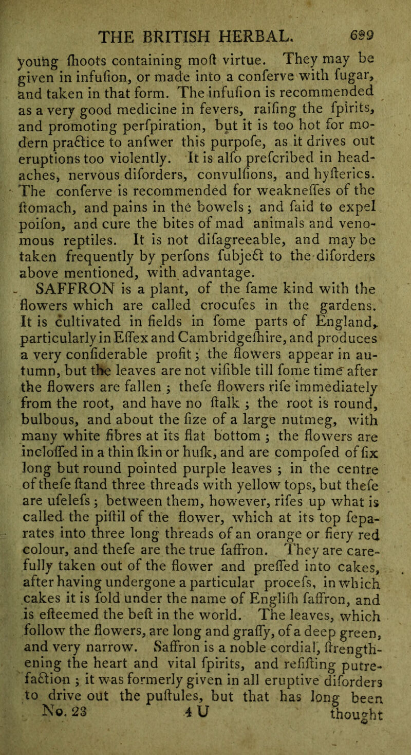 youhg fhoots containing moft virtue. They may be given in infufion, or made into a conferve with fugar, and taken in that form. The infufion is recommended as a very good medicine in fevers, railing the fpirits, and promoting perfpiration, but it is too hot for mo- dern praftice to anfwer this purpofe, as it drives out eruptions too violently. It is alfo prefcribed in head- aches, nervous diforders, convulfions, and hyderics. The conferve is recommended for weakneffes of the ftomach, and pains in the bowels; and faid to expel poifon, and cure the bites of mad animals and veno- mous reptiles. It is not difagreeable, and maybe taken frequently by perfons fubjeft to the diforders above mentioned, with advantage. . SAFFRON is a plant, of the fame kind with the flowers which are called crocufes in the gardens. It is cultivated in fields in fome parts of England,, particularly in Eflex and Cambridgelliire, and produces a very confiderable profit ^ the flowers appear in au- tumn, but the leaves are not vifible till fome time after the flowers are fallen ; thefe flowers rife immediately from the root, and have no ftalk ; the root is round, bulbous, and about the fize of a large nutmeg, with many white fibres at its flat bottom ; the flowers are inclofled in a thin fkin or hulk, and are compofed of fix long but round pointed purple leaves ; in the centre of thefe (land three threads with yellow tops, but thefe are ufelefs; between them, however, rifes up what is called the piflil of the flower, which at its top fepa- rates into three long threads of an orange or fiery red colour, and thefe are the true faffron. They are care- fully taken out of the flower and prefled into cakes, after having undergone a particular procefs, in which cakes it is fold under the name of Englilli faffron, and is efteemed the befl in the world. The leaves, which follow the flowers, are long and graffy, of a deep green, and very narrow. Saffron is a noble cordial, flrength- ening the heart and vital fpirits, and refifling putre- fatftion ; it was formerly given in all eruptive diforders to drive out the puftules, but that has long been No. 23 4 U thought