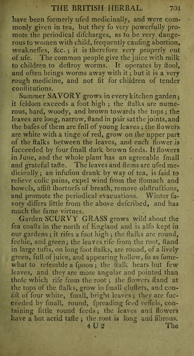 have been formerly ufed medicinally, and were com- monly given in tea, but they fo very powerfully pro- mote the periodical difeharges, as to be very dange- rous to women with child, frequently caufing abortion, weaknefles, &c.; it is therefore very properly out of ufe. The common people give the juice with milk to children to deftroy worms. It operates by ftool, , and often brings worms away with it; but it is a very rough medicine, and not fit for children of tender conftitutions. Summer SAVORY grows in every kitchen garden; it feldom exceeds a foot high ; the ftalks are nume- rous, hard, woody, and brown towards the tops; the leaves are long, narrow, (land in pair sat the joints, and the bafes of them are fnll of young leaves ; the flowers are white with a tinge of red, grow on the upper part of the ftalks between the leaves, and each flower is fucceeded by four fmall dark brown feeds. It flowers in June, and the whole plant has an agreeable fmall and grateful tafte. The leaves and ftems are ufed me- dicinally ; an infufion drank by way of tea, is faid to relieve colic pains, expel wind from the ftomach and bowels, aflift fbortnefs of breath, remove obftru61:ions, and promote the periodical evacuations. Winter fa- vory differs little from the above deferibed, and has much the fame virtues. Garden SCURVY GRASS grows wild about the fea coafts in the north of England and is alfo kept in our gardens ; it rifes a foot high ; the ftalks are round, feeble, and green; the leaves,rife from the root, ftand in large tufts, on long foot ftalks, are round, of a lively green, full of juice, and appearing hollow, fo as fome- what to refemble a fpoon; the ftalk bears but few leaves, and they are more angular and pointed than thole which rife from the root ; the flowers ftand at the tops of the ftalks, grow in fmall clufters, and con- iift of four white, fmall, bright leaves ; they are fuc- ceeded by fmall, round, fpreading feed velfels, con- taining little round feeds; the leaves and flowers have a hot acrid tafte ; the root is long and fibrous. 4U2 The