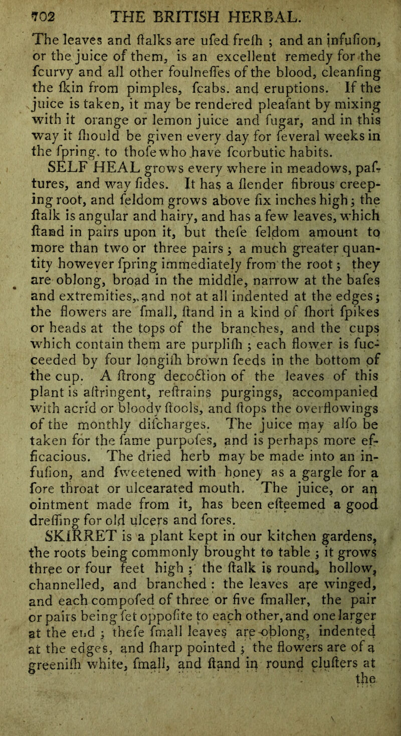 The leaves and flalks are ufed frclh ; and an infufion, or the juice of them, is an excellent remedy for the fciirvy and all other foulneffes of the blood, cleanfing the Ikin from pimples, fcabs. anc} eruptions. If the juice is taken, it may be rendered pleafant by mixing with it orange or lemon juice and fiigar, and in this way it fliould be given every day for feveral weeks in the fpring. to thofe who .have fcorbutic habits. SELF HEAL grows every where in meadows, paf? tures, and way Tides. It has a Tender fibrous creep- ing root, and feldom grows above fix inches high; the flalk is angular and hairy, and has a few leaves, which Hand in pairs upon it, but thefe feldom amount to more than two or three pairs ; a much greater quan- tity however fpring immediately from the root; they are oblong, broad in the middle, narrow at the bafes and extremities,.and not at all indented at the edges; the flowers are fmall, hand in a kind of fhort fpikes or heads at the tops of the branches, and the cups which contain them are purplifli ; each flower is fuc- ceeded by four longifh brown feeds in the bottom of the cup. A flrong deco6tion of the leaves of this plant is aflringent, retrains purgings, accompanied with acrid or bloody ftools, and flops the overflowings of the monthly difcharges. The juice rnay alfo be taken for the fame purpofes, and is perhaps more ef- ficacious. The dried herb may be made into an in- fufion, and fweetened with hpney as a gargle for a fore throat or ulcearated mouth. The juice, or an ointment made from it, has been efteemed a good dreffing for old ulcers and fores. SKIRRET is a plant kept in our kitchen gardens, the roots being commonly brought to table ; it grows three or four feet high ; the flalk is round, hollow^ channelled, and branched : the leaves a^e winged, and each compofed of three or five fmaller, the pair or pairs being fet oppofite to each other, and one larger at the end ; thefe fmall leaves are oblong, indented at the edges, and fharp pointed ; the flowers are of a greenifli white, fmall, and ftand iq round clufters at