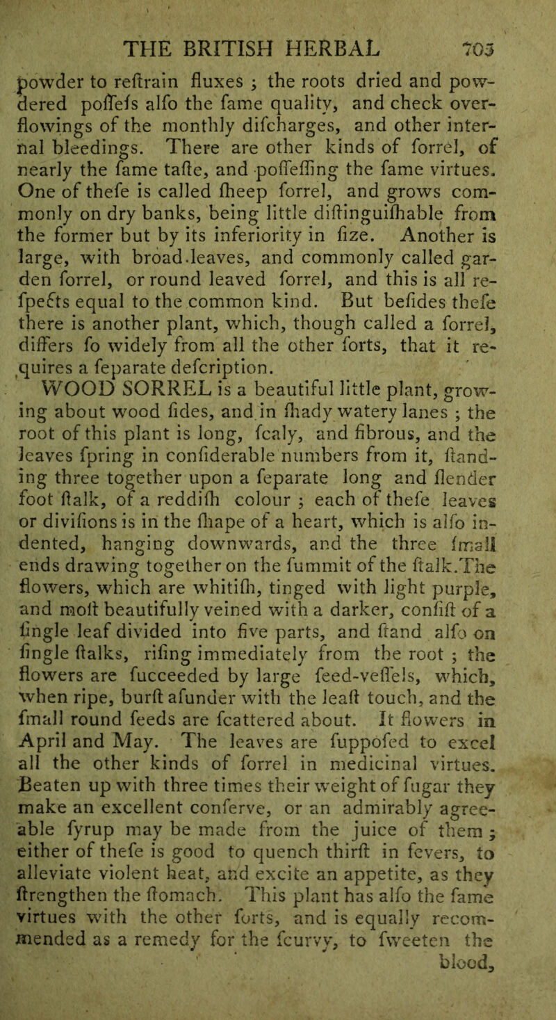 powder to reflrain fluxes ; the roots dried and pow- dered poflels alfo the fame quality, and check over- flowings of the monthly difcharges, and other inter- nal bleedings. There are other kinds of forrel, of nearly the fame tafle, and poflefling the fame virtues. One of thefe is called fheep forrel, and grows com- monly on dry banks, being little diflinguifhable from the former but by its inferiority in fize. Another is large, with broad.leaves, and commonly called gar- den forrel, or round leaved forrel, and this is all re- fpefts equal to the common kind. But befides thefe there is another plant, v,^hich, though called a forrel, differs fo widely from all the other forts, that it re- ^quires a feparate defcription. WOOD SORREL is a beautiful little plant, grow- ing about wood fides, and. in fliady watery lanes ; the root of this plant is long, fcaly, and fibrous, and the leaves fpring in confiderable numbers from it, hand- ing three together upon a feparate long and flender foot flalk, of a reddifh colour ; each of thefe leaves or divifions is in the fliape of a heart, which is alfo in- dented, hanging downwards, and the three fmall ends drawing together on the fummit of the ftalk.The flowers, which are whitifli, tinged with light purple, and molt beautifully veined with a darker, confifi: of a tingle leaf divided into five parts, and hand alfo on tingle (talks, rifing immediately from the root ; the flowers are fucceeded by large feed-vefleis, which, when ripe, bur(t afunuer with the leaft touch, and the fmall round feeds are fcattered about. It flowers in April and May. The leaves are fuppofed to excel all the other kinds of forrel in medicinal virtues. Beaten up with three times their weight of fugar they make an excellent conferve, or an admirably agree- able fyrup may be made from the juice of them ; either of thefe is good to quench third in fevers, to alleviate violent heat, and excite an appetite, as they ftrengthen the flomach. This plant has alfo the fame virtues with the other forts, and is equally recom- mended as a remedy for the fcurvy, to fweeten the blood.