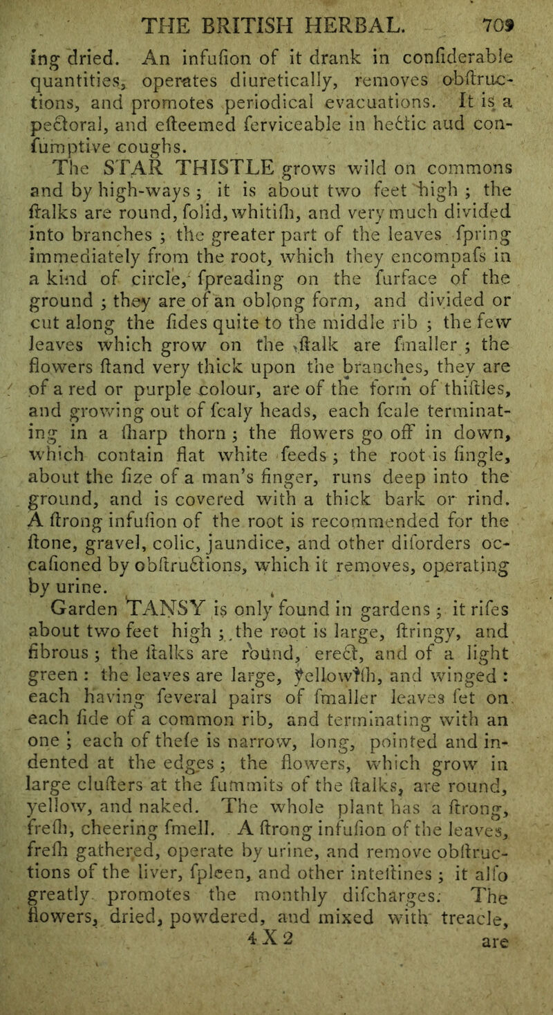 ing dried. An infufion of it drank in confiderable quantities, operates diuretically, removes obftruc- tions, and promotes periodical evacuations. It is a pectoral, and efteemed ferviceable in he6tic and con- fumptive coughs. The STAR THISTLE grows wild on commons and by high-ways ; it is about two feet bigli ; the ftalks are round, folidjwhitilh, and very much divided into branches ; the greater part of the leaves fpring immediately from the root, which they encompafs in a kind of circle, fpreading on the furface of the ground ; they are of an oblong form, and divided or cut along the fides quite to the middle rib ; the few Jeav^es which grow on the vftalk are fmaller ; the flowers ftand very thick upon the branches, they are of a red or purple colour, are of the form of thirties, and growing out of fcaly heads, each fcale terminat- ing in a iharp thorn ; the flowers go off in down, which contain flat white feeds ; the root is tingle, about the fize of a man’s finger, runs deep into the ground, and is covered with a thick bark or rind. A ffrong infufion of the root is recommended for the ffone, gravel, colic, jaundice, and other diforders oc- cafioned by obftrudions, which it removes, operating by urine. , Garden TANSY is only found in gardens ; it rifes about two feet high ; root is large, ffringy, and fibrous ; the ftalks are round, eredl, and of a light green : the leaves are large, yellowtfh, and winged : each having feveral pairs of fmaller leaves fet on. each fide of a common rib, and terminating with an one • each of thefe is narrow, long, pointed and in- dented at the edges; the flowers, which grow in large duffers at the fummits of the ifalks, are round, yellow, and naked. The whole plant has a ftrong, frefli, cheering fmell. A ffrong infufion of the leaves, frefli gathered, operate by urine, and remove obffruc- tions of the liver, fplcen, and other inteftines ; it alfo greatly, promotes the monthly difcharges; The fiow’ers, dried, powdered, and mixed with treacle, 4X2 are