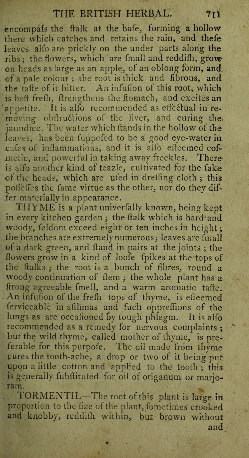 cncompafs the ftalk at the bale, forming a hollow there which catches and retains the rain, and thcfe leaves alfo are prickly on the under parts along the ribs; the flowers, which are fmall and reddifli, groW' on heads as large as an apple, of an oblong form, and of a pale colour ; the root is thick and fibrous, and the tafte of it bitter. An infufion of this root, which is bcfl frefli, flrengthens the ftomach, and excites an 'appetite. It is alfo recommended as effectual in re- moving obflru6'tioris of the liver, and curing the; jaundice. 'I he water which ftands in the hollow of the leaves, has been fuppofed to be a good eye-water in cafes of inflammations, and it is alfo efleemed cof-' inetic, and powerful in taking away freckles. There- is alfo another kind of teazle, cultiyated for the fake of the heads, which are ufed in drefling cloth ; this polfeifes the fame virtue as the other, nor do they dif- fer materially in appearance. THYME is a plant univerfally known, being kept in every kitchen garden ; the ftalk which is hard'and woody, feldom exceed eight or ten inches in height; the branches are extremely numerous; leaves are fmall of a dark green, and Hand in pairs at the joints ; the flowers grow in a kind of loofe fpikes at the tops of the flalks ; the root is a bunch of fibres, round a woody continuation of flem ; the whole plant has a ftrong agreeable fmell, and a warm aromatic tafte. An infufion of the frefli tops of thyme, is efteemed ferviceable in afthmas and fuch oppreffions of the lungs as are occaftoned by tough phlegm. It is alfo recommended as a remedy for nervous complaints ; but the wild thyme, called mother of thyme, is pre- ferable for this purpofe. The oil made from thyme cures the tooth-ache, a drop or two of it being put upon a little cotton and applied to the tooth ; this is generally fubftituted for oil of origanum or marjo- ram. TORMENTIL—The root of this plant is large in proportion to the flze of the plant, fometimes crooked and knobby, reddifli within, but brown without and.