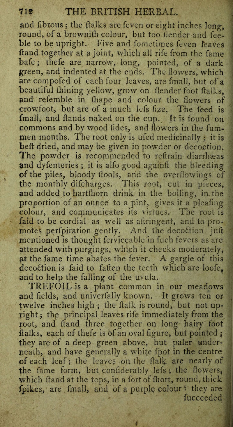 and fibix)us; the ftalks are feven or eight inches long, round, of a brownifli colour, but too ilender and fee- i ble to be upright. Five and fometimes feven feaves \ (land together at a joint, which all rife from the fame bafe; thefe are narrow, long, pointed, of a dark green, and indented at the ends. The dowers, which arexonipofed of each four leaves, are fmall, but of a beautiful Ihining yellow, grow on flender foot dalles, and refemble in fliape and colour the flowers of crowfoot, but are of a much lefs fize. The feed is ' fmali, and ftands naked on the cup. It is found on commons and by wood fides, and flowers in the fum- men months. The root only is ufed medicinally • it is bed dried, and may be given in powder or decoction. The powder is recommended to redrain diarrhaeas and dyfenteries ; it is alfo good agaihd the bleeding of the piles^ bjoody dools, and the overflowings of the monthly difeharges. This root, cut in pieces, and added to hartfliorn drink in the boiline, in, the proportion of an ounce to a pint, gives it a plealmg colour, and corpmunicates its virtues. The rout is , faid to be cordial as well as adringent, and to pro- motes perfpiration gently. And the decoftion jud ’ mentioned is thought ferviceable in fuch fevers as are attended with purgings, which it checks moderately, at the fame time abates the fever. A gargle of this deco£tion is faid to faden the teeth which are loofe, ' and to help the falling of the uvula. TREFOIL is a plant common in our meadows , and fields, and univerfally known. It grows ten or ^ twelve inches high ; the dalk is round, but not up- • right; thp principal leaves rife immediately from the root, and dand three together on long hairy foot dalks, each of thefe is of an oval dgure, but pointed ; they are of a deep green above, but paler under- , jieath, and have generally a white fpot in the centre f of each leaf; the leaves on. the daik are nearly of j the fame form, but confiderably lefs ; the flowers, J which dand at the tops, in a fort of diort, round, thick J fpikes, are fmali, and of a purple colour ^ they are | fucceeded ir