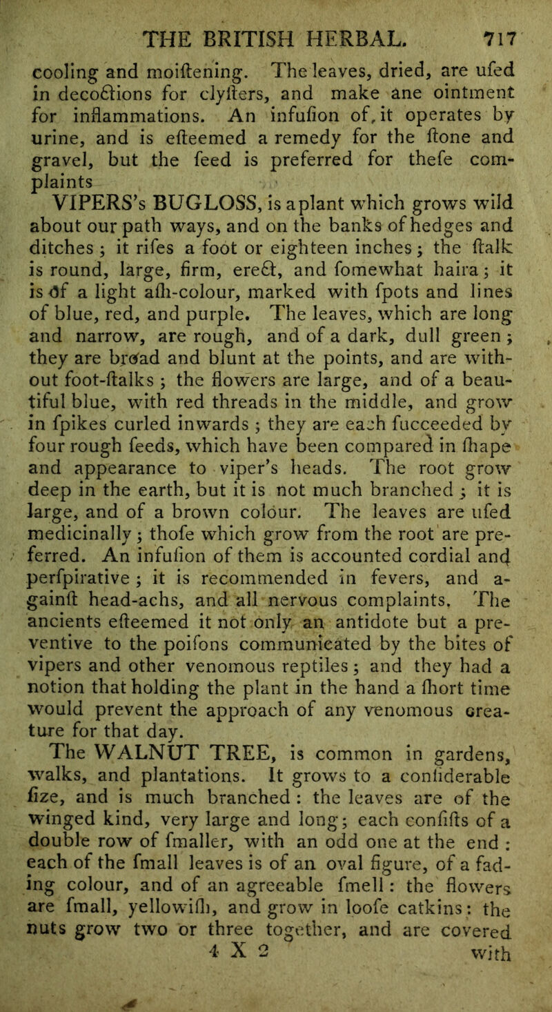cooling and moiftening. The leaves, dried, are ufed in deco6lions for clyfters, and make ane ointment for inflammations. An infufion of, it operates by urine, and is efteemed a remedy for the ftone and gravel, but the feed is preferred for thefe com- plaints VIPERS’s BUGLOSS, is aplant which grows wild about our path ways, and on the banks of hedges and ditches ; it rifes a foot or eighteen inches; the ftalk is round, large, firm, ere6i:, and fomewhat haira; it is <3f a light afli-colour, marked with fpots and lines of blue, red, and purple. The leaves, which are long and narrow, are rough, and of a dark, dull green ; they are bre^ad and blunt at the points, and are with- out foot-ftalks ; the flowers are large, and of a beau- tiful blue, with red threads in the middle, and grow in fpikes curled inwards ; they are each fucceeded by four rough feeds, which have been compared in fliape and appearance to viper's heads. The root grow deep in the earth, but it is not much branched ; it is large, and of a brown colour. The leaves are ufed medicinally 5 thofe which grow from the root are pre- ferred. An infufion of them is accounted cordial and perfpirative ; it is recommended in fevers, and a- gainfl; head-achs, and all nervous complaints. The ancients efteemed it not only an antidote but a pre- ventive to the poifons communicated by the bites of vipers and other venomous reptiles; and they had a notion that holding the plant in the hand a fliort time would prevent the approach of any venomous crea- ture for that day. The WALNUT TREE, is common in gardens, walks, and plantations. It grows to a conliderable fize, and is much branched : the leaves are of the winged kind, very large and long; each confifts of a double row of fmaller, with an odd one at the end : each of the fmall leaves is of an oval figure, of a fad- ing colour, and of an agreeable fmell: the flowers are fmall, yellowifli, and grow in loofe catkins : the nuts grow two or three together, and are covered 4X2 with