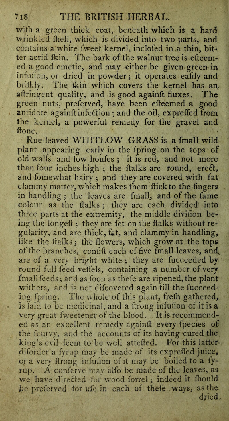 with a green thick coat, beneath which is a hard wrinkled fhell, which is divided into two parts, and contains a white fweet kernel, inclofed in ,a thin, bit** ter acrid fkin. The bark of the walnut tree is efteem- ed a good emetic, and may either be given green in intafion, or dried in powder; it operates eafily and brifkiy. The tkin which covers the kernel has aa aftringent quality, and is good againft fluxes. The green nuts, preferved, have been efteemed a good antidote againft infedlion 3 and the oil, exprefled from the kernel, a powerful remedy for the gravel and Hone. Rue-leaved WHITLOW GRASS is a fmall wild plant appearing early in the fpring on the tops of old walls and low houfes ; it is red, and not more than four inches high ; the (talks are round, ereft, and fomewhat hairy ; and they are covered with fat clammy matter, which makes them (tickto the fingers in handling ; the leaves are fmall, and of the fame colour as the (talks; they are each divided into three parts at the extremity, the middle divifion be- ing the longefl ; they are fet on the (talks without re- gularity, and are thick, fiat, and clammy in handling, like the ftalks; the flowers, which grow at the tops of the branches, confi(t each of five fmall leaves, andf are of a very bright white ; they are fucceeded by round full feed veffels, containing a number of very fmall feeds; and as foon as thefe are ripened,the plant withers, and is not difcovered again till the fucceed- ing (pring. The whole of this plant, fre(h gathered, is laid to be medicinal, and a ftrong infufion of it is a very great fweetener of the blood. It is recommend- ed as an excellent remedy againfi; every fpecies of the fcurvy, and the accounts of its having cured the king’s evil fcem to be well attefted. For this latter- diforder a fyrup may be made of its exprelfed juice, or a very firong infufion of it may be boiled to a fy- rup. A conferve may alfo be made of the leaves, as we have diredied for wood forrel; indeed it (liould be preferved for ufe in each of thefe ways, as the djied..