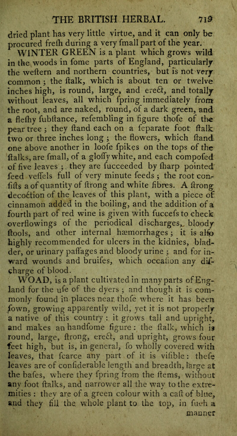 dried plant has very little virtue, and it can only be procured frelh during a very fmall part of the year.' WINTER GREEN is a plant which grows wild in the woods in fome parts of England, particularly the weftern and northern countries, but is not very common ; the ftalk, which is about ten or twelve inches high, is round, large, and ereft, and totally without leaves, all which fpring immediately from the root, and are naked, round, of a dark green, and a flefliy fubllance, refembling in figure thofe of the pear tree ; they ftand each on a feparate foot flalk two or three inches long ; the flowers, which ftand one above another in loofe fpikes on the tops of the ftalks, are fmall, of a glofly white, and each compofed of five leaves ; they are fucceeded by fliarp pointed feed veflels full of very minute feeds ; the root cori- fifts a of quantity of ftrong and white fibres. A ftrong deco6tion of the leaves of this plant, with a piece of cinnamon added in the boiling, and the addition of a fourth part of red wine is given with fuccefs to check overflowings of the periodical discharges,^ bloody ftools, and other internal haemorrhages; it is alfo highly recommended for ulcers in the kidnies, blad- der, or urinary paflages and bloody urine ^ and for in- ward wounds and bruifes, which occafion any dif- charge of blood. ' WO AD, is a plant cultivated in many parts of Eng- land for the ufe of the dyers ; and though it is com- monly found in places near thofe where it has been /own, growing apparently wild, yet it is not properly a native of this country : it grows tall and upright, and makes an handfome figure : the ftalk, which is round, large, ftrong, creSt, and upright, grows four feet high, but is, in general, fo wholly covered with leaves, that fcarce any part of it is vifible: thefe leaves are of confiderable length and breadth, large at the bafes, where they fpring from the ftems, without any foot ftalks, and narrower all the way to the extre- mities : they are of a green colour with a call of blue, and they fill the. whole plant to the top, in fueh a manner