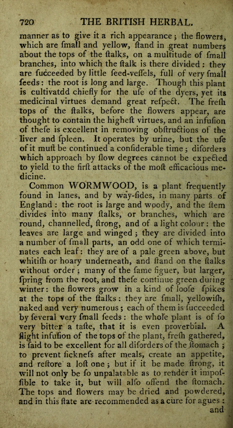 manner as to give it a rich appearance 5 the flowers, which are fmall and yellow, ftand in great numbers about the tops of the (talks, on a multitude of fmall branches, into which the (talk is there divided : they are fucceeded by little feed-veffels, full of very fmall feeds: the root is long and large. Though this plant is cultivatdd chiefly for the ufe of the dyers, yet its medicinal virtues demand great refpe6t. The frefh tops of the (talks, before the flowers appear, are thought to contain the highe(t virtues, and an infufion of thefe is excellent in removing ob(tru6rions of the liver and fpleen. It operates by urine, but the ufe of it mult be continued a confiderable time ; diforders which approach by (low degrees cannot be expedted to yield to the fir(t attacks of the moit efflcacious me- dicine. Common WORMWOOD, is a plant frequently found in lanes, and by way-(ides, in many parts of England : the root is large and woody, and the (tern divides into many (talks, or branches, which are round, channelled, (trong, and of a light colour : the leaves are large and winged ; they are divided into a number of fmall parts, an odd one of which termi- nates each leaf; they are of a pale green above, but whiti(h or hoary underneath, and (land on the (talks without order ; many of the fame figuer, but larger, fpring from the root, and thefe continue green during winter: the flowers grow in a kind of loofe fpikes at the tops of the (talks: they are fmall, yellowilh, naked and very numerous; each of them is Succeeded by feveral very fmall feeds ; the whole plant is of fo very bitter a ta(te, that it is even proverbial. A flight infufion of the tops of the plant, frefh gathered, is faid to be excellent for all diforders of the ftomach ; to prevent (icknefs after meals, create an appetite, and reftore' a lo(t one; but if it be made ftrong, it will not only be fo unpalatable as to render it impof- fible to take it, but will alfo offend the ftomach. The tops and flowers may be dried and powdered, and in this (late are-recommended as a cure for agues: