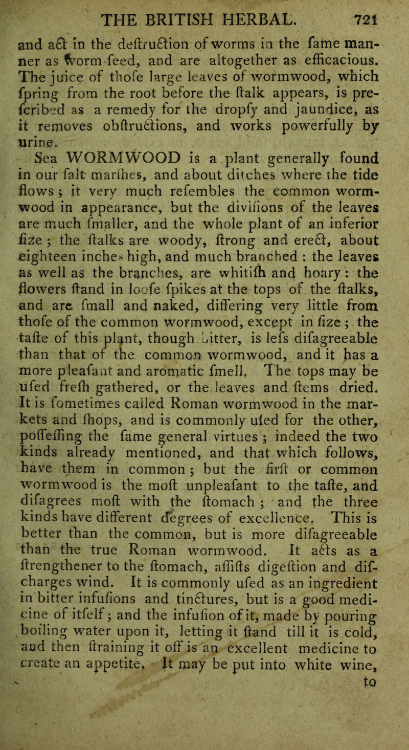 and a£i: in the deilruftion of worms in the fame man- ner as ^orm feed, and are altogether as efficacious. The juice of thofe large leaves of wormwood, which fpring from the root before the ftalk. appears, is pre- fcribed as a remedy for the dropfy and jaundice, as it removes obftrutfions, and works powerfully by urine. Sea WORMWOOD is a plant generally found in our fait marlhes, and about ditches where the tide flows ; it very much refembles the common worm- wood in appearance, but the diviiions of the leaves are much fmgller, and the whole plant of an inferior fize ; the ftalks are woody, ftrong and ere61:, about eighteen inche^^high, and much branched : the leaves as well as the brandies, are whitifli and hoary: the flowers ftand in loofe fpikes at the tops of the ftalks, and arc fmall and naked, diftering very little from thofe of the common wormwood, except in fize ; the tafte of this pl^nt, though Litter, is lefs difagreeabie than that of the common wormwood, and it has a more pleafant and arornatic fmell, 7 he tops may be ufed frefli gathered, or the leaves and ftems dried. It is fometimes called Roman wormwood in the mar- kets and (hops, and is commonly uled for the other, polfeffing the fame general virtues ; indeed the two kinds already mentioned, and that which follows, have them in common; but the firft or common wormwood is the moft unpleafant to the tafte, and difagrees moft with the ftomach ; 'and the three kinds have different degrees of excellence. This is better than the common, but is more difagreeabie than the true Roman wormwood. It afts as a ftrengthener to the ftomach, affifts digeftion and dif- charges wind. It is commonly ufed as an ingredient in bitter infufions and tin^lures, but is a good medi- cine of itfelf; and the infufion of it, made by pouring boiling water upon it, letting it ftand till it is cold, and then ftraining it off is an excellent medicine to create an appetite. It may be put into white wine, ' to