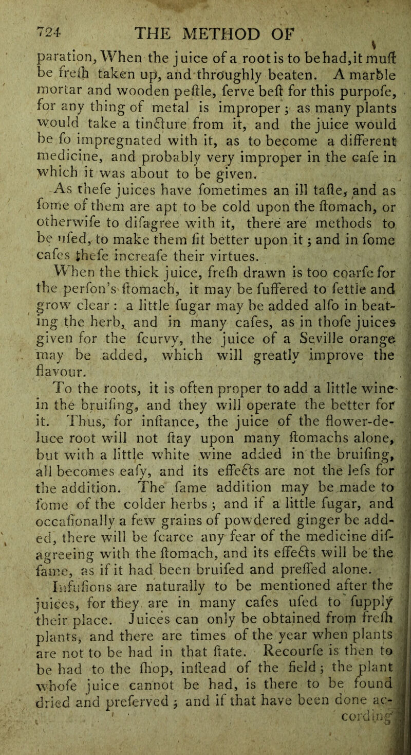 V paration, When the juice of a root is to behadjit muft be frelh taken up, and throughly beaten. A marble mortar and wooden peftle, ferve beft for this purpofe, for any thing of metal is improper ; as many plants would take a tin61:ure from it, and the juice would be fo impregnated with it, as to become a different medicine, and probably very improper in the cafe in which it was about to be given. As thefe juices have fometimes an ill tafle,- and as fome of them are apt to be cold upon the ftomach, or otherwife to difagree with it, there are methods to be nfed, to make them fit better upon it; and in fome cafes thefe increafe their virtues. When the thick juice, frefli drawn is too coarfe for the perfon’s fromach, it may be fuffered to fettle and grow clear : a little fugar may be added alfo in beat- ing the herb, and in many cafes, as in thofe juices given for the fcurvy, the juice of a Seville orange may be added, which will greatly improve the flavour. To the roots, it is often proper to add a little wine' in the bruifing, and they will operate the better for it. Thus, for inflance, the juice of the flower-de- luce root will not ftay upon many ftomachs alone, but with a little white wine added in the bruifing, all becomes eafy, and its effects are not the lefs for the addition. The fame addition may be made to fome of the colder herbs ; and if a little fugar, and occafionally a few grains of powdered ginger be add- - ed, there will be fcarce any fear of the medicine dif- agreeing with the ftomach, and its effe6ls will be the fame, as if it had been bruifed and prefled alone. , liifuflons are naturally to be mentioned after the ' juices, for they are in many cafes ufed to fupply ' their place. Juices can only be obtained froip frefli j plants, and there are times of the year when plants jj are not to be had in that ftate. Recourfe is then to |j be had to the fliop, inllead of the field ; the plant whofe juice cannot be had, is there to be found dried and preferved j and if that have been done ac- j coi'din^v! :