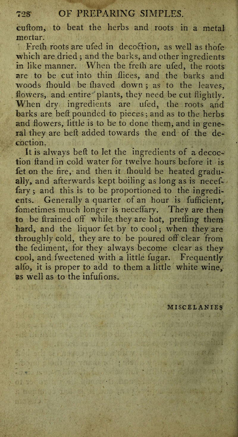 cuftom, to beat the herbs and roots in a metal mortar. Frefh roots are ufed in decoftlon, as well as thofe which are dried 3 and the barks, and other ingredients in like manner. When the frelh are ufed, the roots are to be cut into thin dices, and the barks and woods fhould be fliaved down; as to the leaves, . flowers, and entire plants, they need be cut fiightly. When dry ingredients are ufed, the roots and barks are bed pounded to pieces; and as to the herbs and flowers, little is to be to done then), and in gene- ral they are bell added towards the end of the de- coction. It is always bed to let the ingredients of a decoc- tion dand in cold water for twelve hours before it is fet on the fire,- and then it fhould be heated gradu- ally, and afterwards kept boiling as long as is neceL fary $ and this is to be proportioned to the ingredi- ents. Generally a quarter of an hour is fnfficient, fometimes much longer is neceflary. They are then to be drained off while^ they are hot, prelfing them bard, and the liquor fet by to cool; when they are throughly cold, they are to be poured off clear from the fediment, for they always become clear as they cool, and fweetened with a little fugar. Frequently alfo, it is proper to add to them a little white wine, 8S well as to the infufions. MISCELANIES