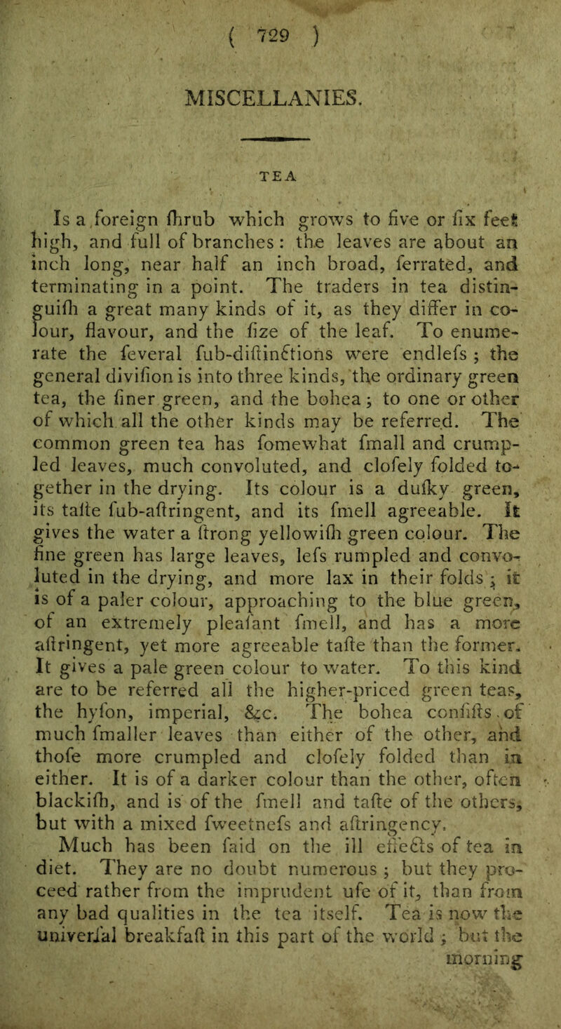 MISCELLANIES. TEA Is a foreign fhrub which grows to five or fix feet high, and full of branches: the leaves are about an inch long, near half an inch broad, ferrated, and terminating in a point. The traders in tea distin- guifli a great many kinds of it, as they differ in co^ Jour, flavour, and the fize of the leaf. To enume- rate the feveral fub-diflinftions were endlefs ; the general divifion is into three kinds, the ordinary green tea, the finer green, and the bohea; to one or other of which all the other kinds may be referred. The common green tea has fomewhat fmall and crump- led leaves, much convoluted, and clofely folded to- gether in the drying. Its colour is a dufky green, its talie fub-aflringent, and its fmell agreeable. It gives the water a ftrong yellowifli green colour. The fine green has large leaves, lefs rumpled and convo-r luted in the drying, and more lax in their folds ; it is of a paler colour, approaching to the blue green, of an extremely pleafant fmell, and has a more aflringent, yet more agreeable tafle than the former. It gives a pale green colour to water. To this kind are to be referred all the higher-priced green teas, the hyfon, imperial, &c. The bohea confifls.of much fmaller leaves than either of the other, and thofe more crumpled and clofely folded than m either. It is of a darker colour than the other, often blackifli, and is of the fmell and tafte of the others, but with a mixed fweetnefs and aftringency. Much has been faid on tlie ill eflefts of tea m diet. They are no doubt numerous ; but they pro- ceed rather from the imprudent ufe of it, than from any bad qualities in the tea itself. Tea is now the univerial breakfafl in this part of the world ; but the morning