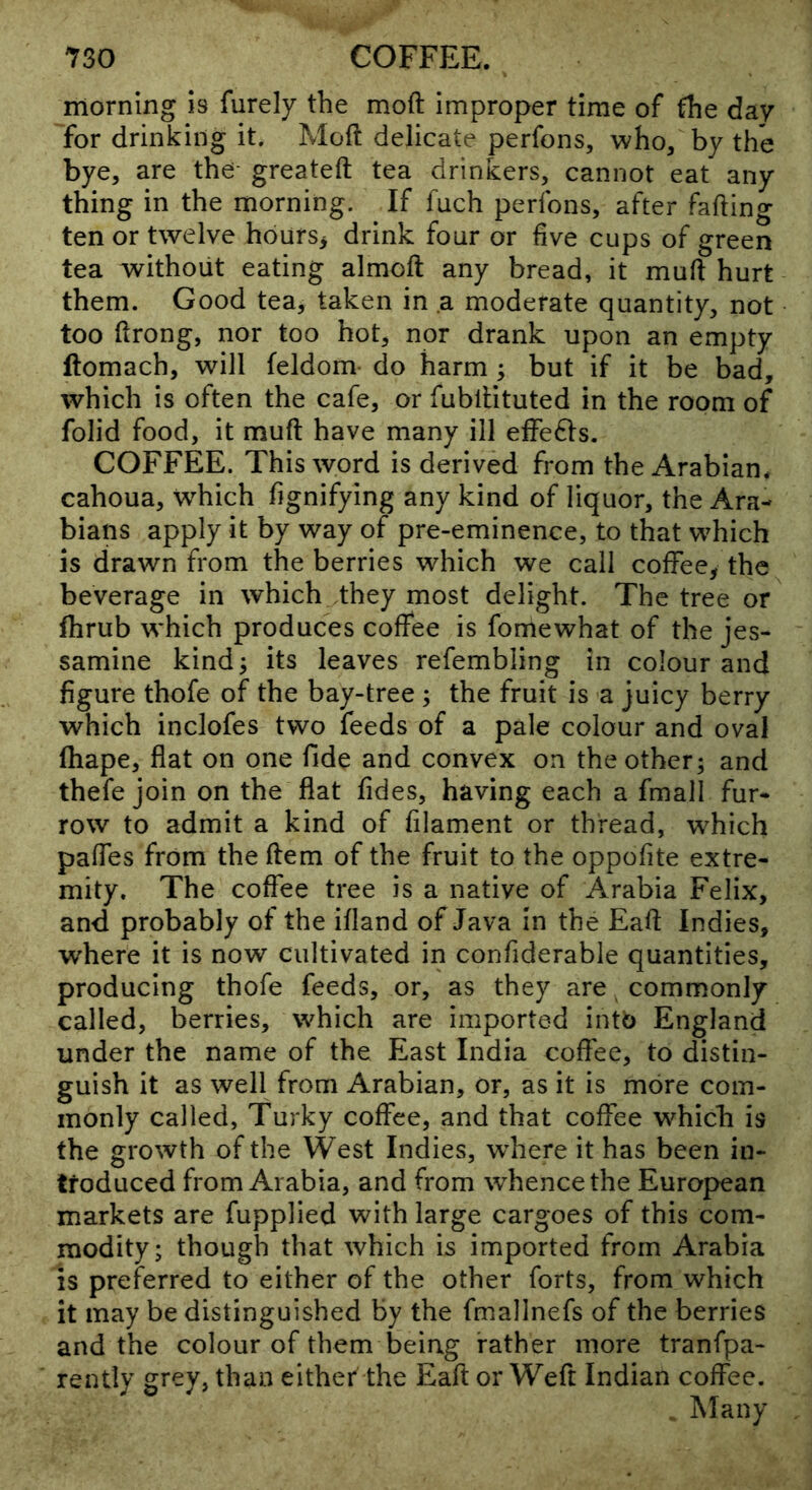morning is furely the moft improper time of the day for drinking it. Moft delicate perfons, who/ by the bye, are the greateft tea drinkers, cannot eat any thing in the morning. If fuch perfons, after fading ten or twelve hburs^ drink four or five cups of green tea without eating almoft any bread, it muft hurt them. Good tea, taken in a moderate quantity, not too ftrong, nor too hot, nor drank upon an empty ftomach, will feldom do harm ; but if it be bad, which is often the cafe, or fubftituted in the room of folid food, it muft have many ill effects. COFFEE. This word is derived from the Arabian, cahoua, w^hich fignifying any kind of liquor, the Ara- bians apply it by way of pre-eminence, to that w^hich is drawn from the berries which we call cofFeey the beverage in which they most delight. The tree or fhrub which produces coffee is fomewhat of the jes- samine kind^ its leaves refembling in colour and figure thofe of the bay-tree ; the fruit is a juicy berry which inclofes two feeds of a pale colour and oval ftiape, flat on one fide and convex on the other; and thefe join on the flat fides, having each a fmall fur- row to admit a kind of filament or thread, w^hich pafles from the ftem of the fruit to the oppofite extre- mity, The coffee tree is a native of Arabia Felix, and probably of the ifland of Java in the Eaft Indies, where it is now cultivated in confiderable quantities, producing thofe feeds, or, as they are commonly called, berries, which are imported into England under the name of the East India cofl'ee, to distin- guish it as well from Arabian, or, as it is more com- monly called, Turky coffee, and that coffee which is the growth of the West Indies, w^here it has been in- troduced from Arabia, and from whence the European markets are fupplied with large cargoes of this com- modity; though that which is imported from Arabia is preferred to either of the other forts, from which it may be distinguished by the fmallnefs of the berries and the colour of them being rather more tranfpa- rently grey, than either the Eaft or Weft Indian coffee. , Many