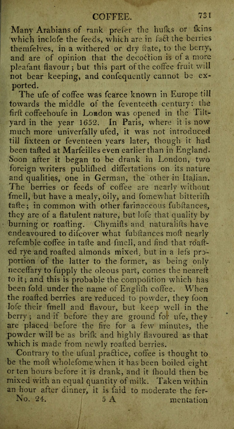 Many Arabians of rank prefer the hufics or fkins which inclofe the feeds, which are in fa^f the berries themfelves, in a withered or dry Hate, to the berry, and are of opinion that the deco(!:l:ion is of a more pleafant flavour; but this part of the coffee fruit will not bear keeping, and confequently cannot be ex- ported. The ufe of coffee was fcarce known in Europe till towards the middle of the feventeeth century: the firfl: coffeehoufe in Loadon was opened in the Tilt- yard in the year 1652, In Paris, where it is now much more univerfally ufed, it was not introduced till fixteen or feventeen years later, though it had been tailed at Marfeilles even earlier than in England. Soon after it began to be drank in London, two foreign writers publiflied differtations on its nature and qualities, one in German, the other in Italian. The berries or feeds of coffee are nearly without fmell, but have a mealy,,oily, and fomewhat bitterifli tafte; in common with other farinaceous fubflances, they are of a flatulent nature, but lofe that quality by burning or roafting. Chymifts and naturalifts have endeavoured to difeover what fubflances mofl nearly refemble coffee in tatle and fmell, and And that rdaft- ed rye and roafled almonds mixed; but in a lefs pro- portion of the latter to the former, as being only neceffary to fupply the oleous part, comes the nearell to it; and this is probable the compofition which has been fold under the name of Englifli coffee. When the roafled berries are reduced to powder, they foon lofe their fmell and flavour, but keep w^ell in the berry; and if before they are ground fol* ufe, they ' are placed before the fire for a few minutes, the powder will be as brifk and highly flavoured as that which is made from newly roafled berries. Contrary to the ufual pra6lice, coffee is thought to be the mofl wholefome when it has been boiled eight or ten hours before it is drank, and it fliould then be mixed with an equal quantity of milk. Taken within an hour after dinner, it is faid to moderate the fer- No. 24. 5 A mentation
