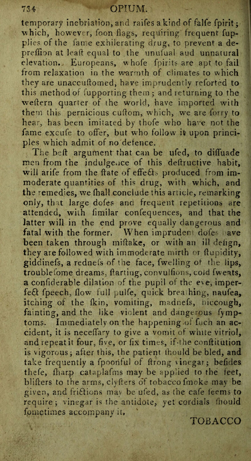 temporary inebriation, and raifes a kind of falfe fpirit; vihich, however, foon flags, requiring frequent fup- plies of the fame exhilerating drug, to prevent a de- prellion at lead equal to the unufual aud unnatural elevation.. Europeans, whofe fpirits are apt to fail from relaxation in the warmth of climates to which they are unaccuftoined, have imprudently reforted to this method of fupporting them ; and returning to the wedern quarter of the world, have imported with them this pernicious cudom, w'hich, we are forry to hear, has been imitated by thofe who have not the fame exciife to offer, but who follow it upon princi- ples which admit of no defence. The bed argument that can be ufed, to dilfuade men from the indulgence of this dedructive habit, will arife from the date of effects produced from im- moderate quantities of this drug, with which, and the remedies, we fhall conclude this article, remarking only, that large dofes and frequent repetitions are attended, with fimilar confequences, and that the latter will in the end prove equally dangerous and fatal with the former. When impruden' dofe^- ave been taken through midakc, or with an ill defign, they are followed with immoderate mirth or dupldity, giddinefs, a rednefs of the face, fwelling of the lips, troublefome dreams, darting, convulfions, coid fweats, a confiderable dilation of the pupil of the eve, imper- feff fpeech, flow full pulfe, quick brea hing, naufea, itching of the fkin, vomiting, madnefs, hiccough, fainting, and the like violent and dangerous fymp- toms. Immediately on the happening.ol fuch an ac- cident, it is necedary to give a vomit of white vitriol, and repeat it four, five, or fix times, if-the conditdtion is vigorous; after this, the patient ihould be bled, and take frequently a fpooriful of drong vinegar; beficles thefe, fl'iar.p cataplafms may be applied to the feet, bliders to the arms, clyders oT tobacco fmoke may be given, and fri6fions mav be ufed, as the cafe feems to require; vinegar is the antidote, yet cordials (hould fonietimes accompany it. TOBACCO