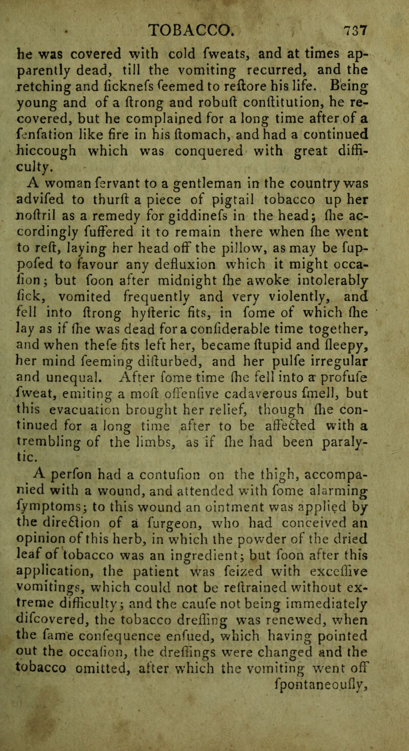 he was covered with cold fweats, and at times ap- parently dead, till the vomiting recurred, and the retching and licknefs <eemed to reftore his life. Being young and of a ftrong and robufl: conftitution, he re- covered, but he complained for a long time after of a f^rnfation like fire in his (tomach, and had a continued hiccough which was conquered with great diffi- culty. A woman fervant to a gentleman in the country was advifed to thurft a piece of pigtail tobacco up her noflril as a remedy for giddinefs in the head; flie ac- cordingly fufFered it to remain there when Ihe went to reft, laying her head off the pillow, as may be fup- pofed to favour any defluxion which it might occa- fion; but foon after midnight flie awoke intolerably fick, vomited frequently and very violently, and fell into flrong hyfteric fits, in fome of which flie lay as if flie was dead foraconfiderable time together, and when thefe fits left her, became ftupid and fleepy, her mind feeming diflurbed, and her pulfe irregular and unequal. After fome time (he fell into ar profufe fweat, emiting a mofi: offenfive cadaverous fmell, but this evacuation brought her relief, though flie con- tinued for a long time after to be afFe6ted with a trembling of the limbs, as if flie had been paraly- tic. A perfon had a contufion on the thigh, accompa- nied with a wound, and attended with fome alarming fymptoms; to this wound an ointment was applied by the diredfion of a furgeon, who had conceived an opinion of this herb, in which the powder of the dried leaf of tobacco was an ingredient; but foon after this application, the patient was feized with exccflive vomitings, which could not be reftrained without ex- treme difficulty; and the caufe not being immediately difcovered, the tobacco drefling w^as renewed, when the fame confequence enfued, which having pointed out the occafioii, the dreflings were changed and the tobacco omitted, after which the vomiting v/ent off fpontaneoufly.