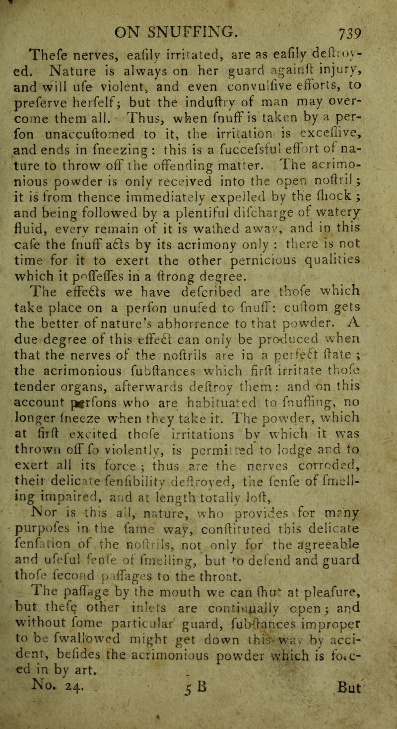 Thefe nervevS, eafily irritated, are as eafily deftiuv- ed. Nature is always on her guard agaiuft injury, and will ufe violent, and even convullive efforts, to preferve herfelf; but the induftry of man may over- come them all. Thus, when fnuff is taken by a per- fon unaccuftomed to it, the irritation is excellive, and ends in fneezing : this is a fuccefsful effort of na- ture to throw off the offending matter. The acrimo- nious powder is only received into the open noflril; it is from thence immediately expelled by the fliock ; and being followed by a plentiful difcharge of watery fluid, every remain of it is walked aw^av, and in this cafe the fnuff aQs by its acrimony only : tliere is not time for it to exert the other pernicious qualities which it p<^ffeffes in a flrong degree. The effe6ls we have defcribed are thofe which take place on a perfon unufed to fnuff: cuftom gets the better of nature’s abhorrence to that powder. A due degree of this effeft can only be produced when that the nerves of the noftrils are in a perfect flate ; the acrimonious fubflances wdiich firfl irritate thofe tender organs, afterwards deflroy them: and on this account ptrfons who are habituated to fnufhng, no longer Ineeze when they take it. The powder, which at firfl excited thofe irritations by which it was thrown off fo violently, is pcrmi I'ed to lodge and to exert all its force ; thus are the nerves corroded, their delicare fenlibility deffroyed, the fenfe of fmeil- ing impaired, a id at length totally lofl, Nor is this ail, nature, who provides for many purpoles in the fame way, conflituted this delicate fenfarion of the noflrjls, not only for the agreeable and ufeful fenfe of fmeiling, but ♦'o defend and guard thofe ieco.nd p.iffages to the throat. The paffage by the mouth w'e can fhut at pleafure, but thefe other inlets are contiupally open ; and wdthout fome particular' guard, fubflances improper to be fwallowed might get down this* wav by acci- dent, befides the acrimonious powder which is foic- ed in by art. No. 24. _ 5 B ,But t