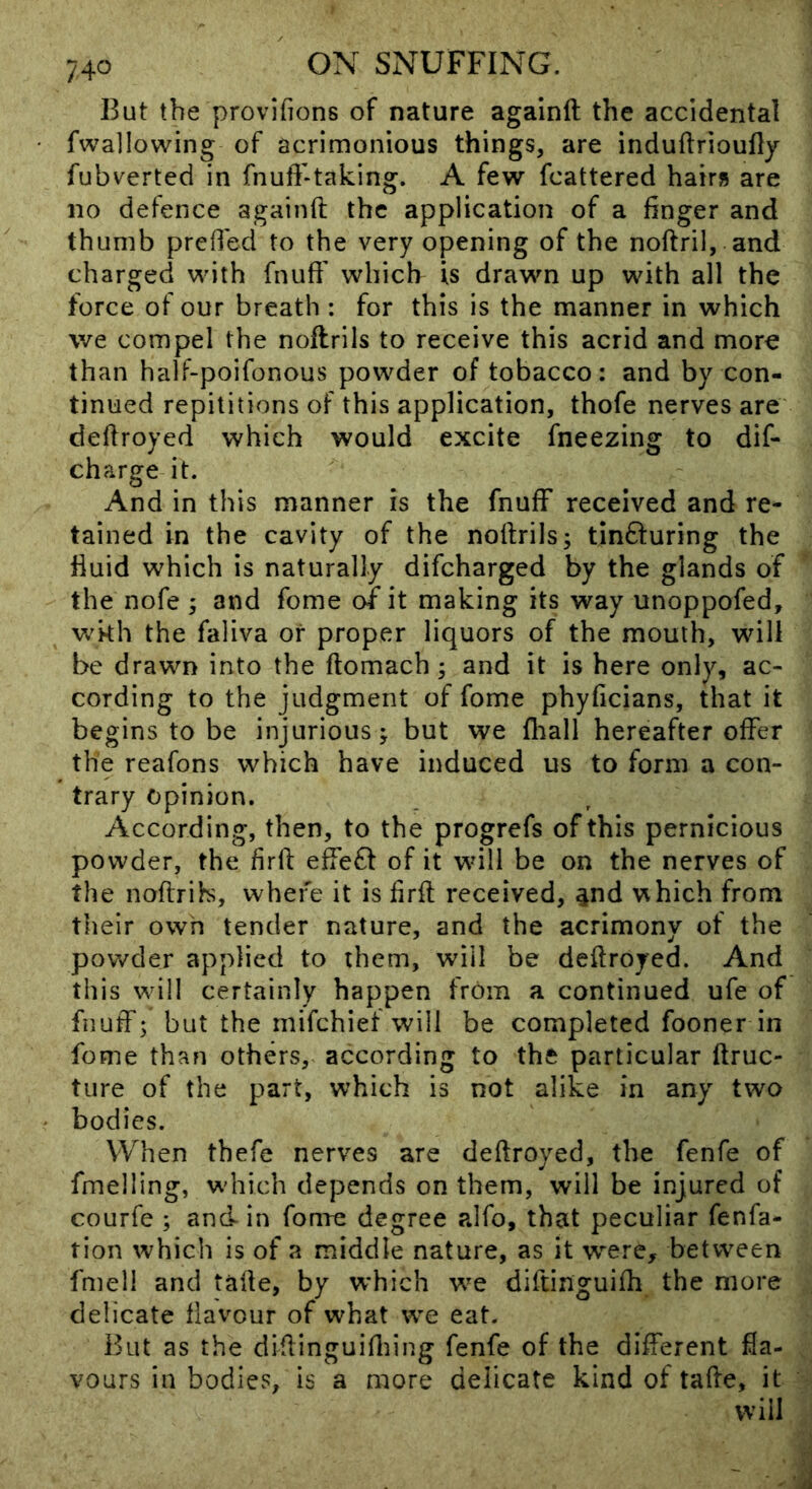 But the provifions of nature againft the accidental fwallowing of acrimonious things, are induftrioufly fubverted in fnuft-taking. A few fcattered hairs are no defence againft the application of a finger and thumb prefied to the very opening of the noftril, and charged with fnufi' which is drawn up with all the force of our breath : for this is the manner in which we compel the noftrils to receive this acrid and more than halF-poifonous powder of tobacco; and by con- tinued repilitions of this application, thofe nerves are' deftroyed which would excite fneezing to dif- charge it. And in this manner is the fnufF received and re- tained in the cavity of the noftrils; tinfturing the fluid which is naturally difcharged by the glands of * the nofe ; and fome of it making its way unoppofed, ' wkh the faliva or proper liquors of the mouth, will be drawn into the ftomach; and it is here only, ac- cording to the judgment of fome phyficians, that it begins to be injurious; but we fliall hereafter offer ■ the reafons which have induced us to form a con- trary Opinion. According, then, to the progrefs of this pernicious powder, the firft effefl of it will be on the nerves of the noftrib, where it is firft received, ^nd which from their own tender nature, and the acrimony of the powder applied to them, will be deftroyed. And this will certainly happen from a continued ufe of fnuff; but the mifchief will be completed fooner in fome thaFi others, according to the particular ftruc- tiire of the part, which is not alike in any two bodies. When thefe nerves are deftroyed, the fenfe of fmelling, w'hich depends on them, will be injured of courfe ; and in fomt! degree alfo, that peculiar fenfa- tion which is of a middle nature, as it were, between fmell and tafte, by which we diftinguifti the more , delicate flavour of what we eat. But as the diftinguiftiing fenfe of the different fla- , vours in bodies, is a more delicate kind of tafte, it > will
