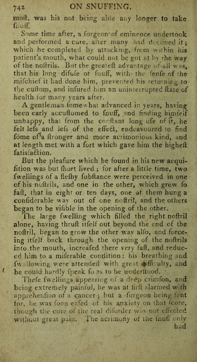 moil, was bis not being able any longer to take fnufF. Some time after, a fnrgeon of eminence undertook and performed a cure, alter many had d ciinedit; which he completed by attacking, from wi'bin his patient’s mouth, what could not b^ got at hv rhe way of the nodriis. But the greated advantage of all v'. as, that bis long difufe of fnuff, with- thr fenfe of (he mifchiet it liad done him, prevented his retmnirg to the cudom, and infured him an uniiueirupted date of health tor many years after. A gentleman fomev^hai advanced in years, having been early accudomed to fnufF, and finding bimfelf unhappy, tha from the copfiant long ufe of it, he felt lefs and lefs of the efifetl, endeavoured to find fome of^a dronger and more acrimonious kind, and at length met with a fort which gave him the highed fatisfadtion. But the pleafure which be found in his new acqui- fition was but fhort lived ; for after a little time, two fwellings of a flediy fubdance were perceived in one of bis nudrils, and one in the other, which grew fo fad, that in eight or ten days, one of them hung a confidcrable way out of one noftrit, and the others began to be vifible in the opening of the other. The large fwelling which filled the right nodril alone, having thrud itfelf out beyond the end of the nodril, began to grow the other way alfo, and force- ing Itfelf back through the opening of the nodrils into the mouth, increafed there very fad, and reduc- ed liim to a miferable condition : his breathing and fw llowing V eve attended with great 4iffi :u]ty, and he could hardly fpeak fo as to be underdood. Thefe fwellings appearing of a deep crimfon, and being extrerhely painful, he was at fird alarmed with apprehenfion of a cancer 3 hut a furgeon being fent for, lie wiis foon cafed of his anxiety on that icore, though the cure of the real diforder w;-is not effetled witpiint great pain. Tlie acrimony ot the inufi only
