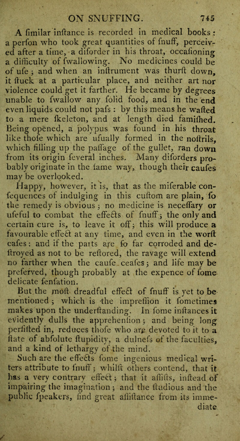 A fimllar Inftance is recorded in medical books : a perfon who took great quantities of fnufF, perceiv- ed after a time, a diforder in his throat, occafioning a difficulty of fwallowing. No medicines could be of ufe ; and when an inftrument was thurfl: down, it (luck at a particular place, and neither art nor violence could get it farther. He became by degrees unable to fwallow any folid food, and in the end even liquids could not pafs : by this means he wafted to a mere fkeleton, and at length died famifhed. Being opened, a polypus was found in his throat like thofe which are ufually formed in the noftrils, which filling up the paflage of the gullet, ran down from its origin feveral inches. Many diforders pro- bably originate in the lame way, though their caufes may be overlooked. Happy, however, it is, that as the miferable con- fequences of indulging in this cuftom are plain, fo the remedy is obvious; no medicine is neceflary or ufefiil to combat the effefts of fnuff j the only and certain cure is, to leave it off; this will produce a favourable effed at any time, and ev^en in the worft cafes: and if the parts are fo far corroded and de- ftroyed as not to be reftored, the ravage will extend no farther when the caufe,ceafes ^ and life may be prefefved, though probably at the expence of fome delicate fenfation. But the moft dreadful effedt of fnuff is yet to be* mentioned ; which is -the impreffion it fometimes makes upon the underftanding. In fome inftances it evidently dulls the apprehenfion 5 and being long pcrfilted in, reduces thofe who ar^ devoted to it to a ftate of abfolute ftupidity, a dulnefs of the faculties, and a kind of lethargy of the mind. Such are the effedts fome ingenious medical wri- ters attribute to fnuff; whilft others contend, that it has a very contrary effed ^ that it affifts, inftead of impairing the imagination; and the ftudious and the public fpcakers, find great alliftance from its imme- diate
