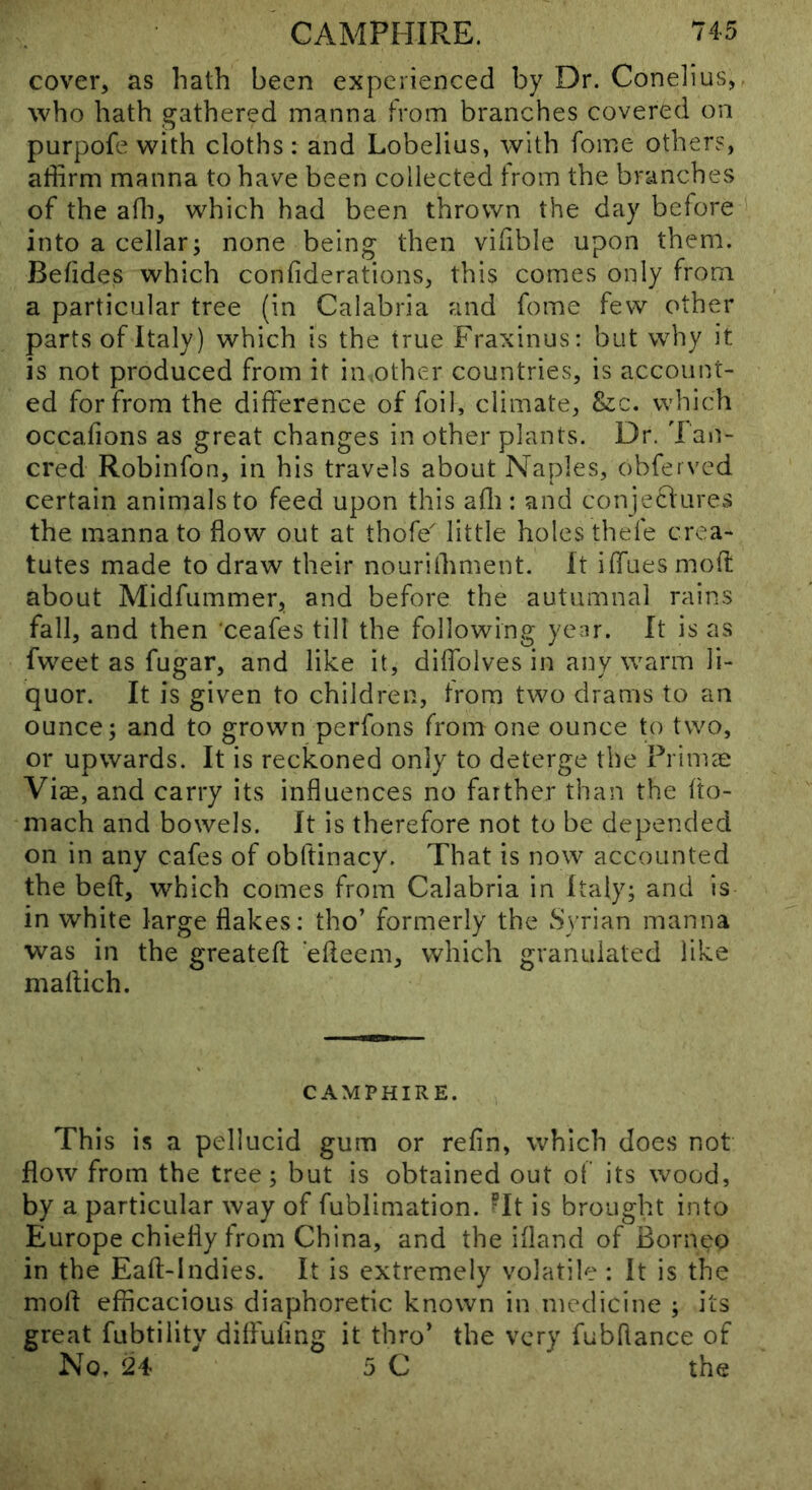 cover, as hath been experienced by Dr. Conelius, who hath gathered manna from branches covered on purpofe with cloths: and Lobelius, with fome others, affirm manna to have been collected from the branches of the affi, which had been thrown the day before into a cellar; none being then vifible upon them. Betides which confiderations, this comes only from a particular tree (in Calabria and fome few other parts of Italy) which is the true Fraxinus: but why it is not produced from it in.other countries, is account- ed for from the difference of foil, climate, Szc, which occafions as great changes in other plants. Dr. l an- cred Robinfon, in his travels about Naples, obfeived certain animals to feed upon this afli: and conjeclurevS the manna to flow out at thofe little holes thefe crea- tutes made to draw their nourilhment. It iffuesmoft about Midfummer, and before the autumnal rains fall, and then ceafes till the following year. It is as fweet as fugar, and like it, diffolves in any warm li- quor. It is given to children, from two drams to an ounce; and to grown perfons from one ounce to two, or upwards. It is reckoned only to deterge the Prims: Viae, and carry its influences no farther than the flo- niach and bowels. It is therefore not to be depended on in any cafes of obftinacy. That is now accounted the beft, which comes from Calabria in Italy; and is in white large flakes; tho’ formerly the Syrian manna was in the greateft efleem, which graniiiated like mallich. CAMPHIRE. This is a pellucid gum or refin, which does not flow from the tree; but is obtained out of its wood, by a particular way of fublimation. ?It is brought into Europe chiefly from China, and the ifland of Born^'o in the Eaft-Indies. It is extremely volatile : It is the mofl efficacious diaphoretic known in medicine ; its great fubtility diflufing it thro' the very fubflance of No, 24 5 C the