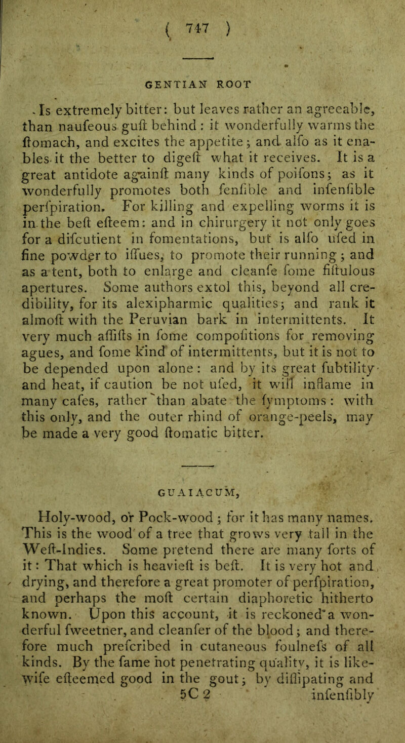 GENTIAN ROOT . Is extremely bitter: but leaves rather an agreeable, than naufeous guft behind : it wonderfully warms the flomach, and excites the appetite j and aifo as it ena- bles-it the better to digeft what it receives. It is a great antidote ag'ainll; many kinds of poifons; as it wonderfully promotes both fenfible and infenfible perfpiration. For killing and expelling worms it is in-the beft efteem: and in chirurgery it not only goes for a difeutient in fomentations, but is alfo ufed in fine powder to ilfues, to promote their running ; and as a tent, both to enlarge and cleanfe foine filtulous apertures. Some authors extol this, beyond all cre- dibility, for its alexipharmic qualities; and rank it almoft with the Peruvian bark in intermittents. It very much aflills in feme compofitions for removing agues, and fome kind of intermittents, but it is not to be depended upon alone: and by its great fubtility- and heat, if caution be not ufed, it wdll inflame in many cafes, rather than abate the fymptoms : with this only, and the outer rhind of orange-peels, may be made a very good ftomatic bitter. GUAI ACUM, Holy-wood, or Pock-wood ; for it has many names. This is the wood of a tree that grows very tall in the Wefi-Indies. Some pretend there are many forts of it: That which is heavieft is belt. It is very hot and, drying, and therefore a great promoter of perfpiration, and perhaps the mofl: certain diaphoretic hitherto known. Upon this account, it is reckoned’a won- derful fweetner, and cleanfer of the bipod; and there- fore much preferibed in cutaneous foulnefs of all kinds. By the fame hot penetrating quality, it is like- \vife efteemed good in the gout; by diflipating and 5C 2 infenfibly