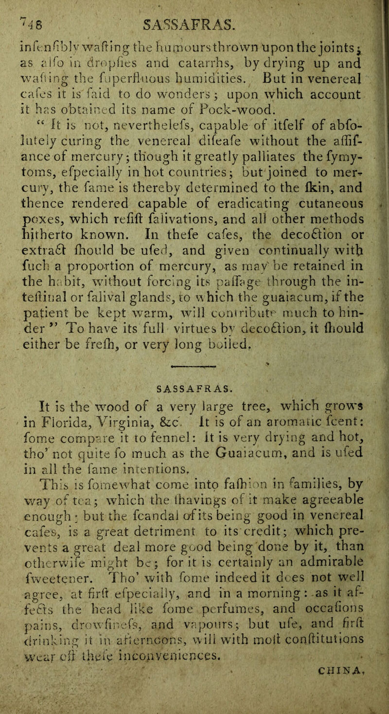 '^4B SASSAFRAS. ink nfib]v wafting the humours thrown upon the joints j as aifo in dropfies and catarrhs, by drying up and wafting the fuperfluous humidities. But in venereal cafes it is faid to do wonders; upon which account it has obtained its name of Pock-wood. it is not, neverthelefs, capable of itfelf of abfo- lutely curing the venereal difeafe without the affif- ance of mercury; though it greatly palliates the fymy- toms, efpecially in hot countries; but joined to mer^ cury, the fame is thereby determined to the fkin, and thence rendered capable of eradicating cutaneous poxes, which refift falivations, and all other methods hitherto known. In thefe cafes, the decoftion or extradl fhould be ufed, and given continually with fiich a proportion of mercury, as may be retained in the h: bit, without forcing its palTage through the in- tellinal or falival glands, to which the guaiacum, if the patient be kept warm, will cuniributp much to hin- der ” To have its full virtues by decoQion, it (liould either be frefh, or very long boiled, SASSAFRAS. It is the wood of a very large tree, which grows in Florida, Virginia, &c. It is of an aromaiic fcent; feme compare it to fennel: it is very drying and hot, tho’ not quite fo much as the Guaiacum, and is ufed in all the fame intentions. Thib is fomewhat come into fafhi vn in families, by way of tea; which the thavings of it make agreeable enough : but the fcandal of its being good in venereal cafes, is a great detriment to its credit; which pre- vents a great deal more good being done by it, than othervvife might be; for it is certainly an admirable fweetener. Tho’ with feme indeed it dees not well agree, at firii efpecially, and in a morning: -as it af- fects the head like ferae perfumes, and occafions pains, drov/ftr-efs, and vapours; but ufe, and firft <irinking it in atiernoons, will wdth moji; conftitutions wear oii thei'e inconveniences. CHINA.