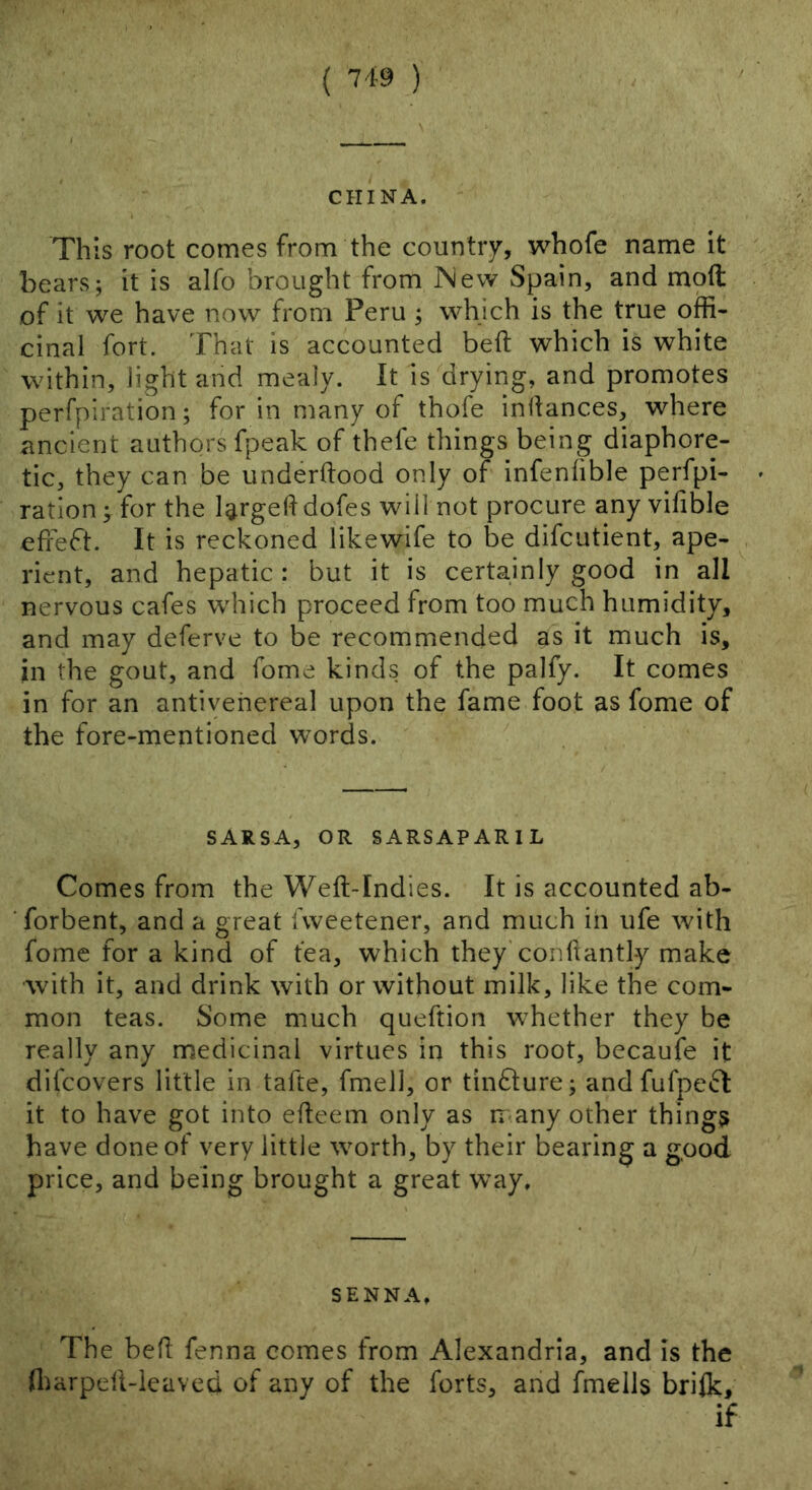 CHINA. This root comes from the country, whofe name it bears; it is alfo brought from New Spain, and moft of it we have now from Peru ; which is the true offi- cinal fort. That is accounted beft which is white within, light and mealy. It is drying, and promotes perfpiration; for in many of thofe inllances, where ancient authors fpeak of thele things being diaphore- tic, they can be underdood only of infenhble perfpi- ration; for the largeddofes will not procure any vifible edeft. It is reckoned likewife to be difcutient, ape- rient, and hepatic: but it is certainly good in all nervous cafes which proceed from too much humidity, and may deferve to be recommended as it much is, in the gout, and fome kinds of the palfy. It comes in for an antiyehereal upon the fame foot as fome of the fore-mentioned words. SARSA, OR SARSAPARIL Comes from the Wed-Indies. It is accounted ab- forbent, and a great fweetener, and much in ufe with fome for a kind of tea, which they’condantly make ■with it, and drink with or without milk, like the com- mon teas. Some much queftion whether they be really any medicinal virtues in this root, becaufe it difcovers little in tafte, fmell, or tinfture; and fufpect it to have got into edeem only as many other things have done of very little worth, by their bearing a good price, and being brought a great way. SENNA, The bed fenna comes from Alexandria, and is the lharped-leavcd of any of the forts, and fmeils briik, if