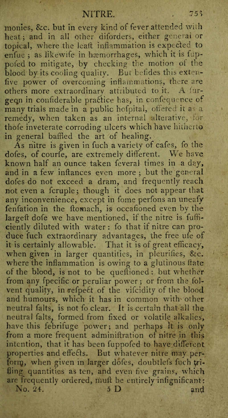 monies, &c. but in every kind of fever attended with heat; and in all other diforders, either general or topical, where the lealt inflammation is expeded to enfue ; as likewife in haemorrhages, which it is fap- pofed to mitigate, by checking the motion oi the blood by its cooling quality. But befides this exten- five power of overcoming inflammations, there are others more extraordinary attributed to it. A lur- geqn in confiderable pradice has, in conleqiience of many trials made in a public hofpital, olTered it as a remedy, when taken as an internal alterative, lor thofe inveterate corroding ulcers w^hlch have hitherto in general baffled the art of healing. As nitre is given in fuch a variety of cafes, fo the dofes, of courfe, are extremely different. We have, known half an ounce taken feveral times in a day, and in a few inftances even more ; but the general dofes do not exceed a dram, and frequently reach not even a fcruple; though it does not appear that any inconvenience, except in fome perfons an uneafy fenfatlon in the ftomach, is occafioned even by the largefl: dofe we have mentioned, if the nitre is fufii- ciently diluted with water : fo that if nitre can pro- duce fuch extraordinary advantages, the free ufe of it is certainly allowable. That it is of great eflicacy, when given in larger quantities, in pleurifles, &c. where the inflammation is owing to a glutinous flate of the blood, is not to be queftioned : but whether from any fpecific or peruliar powder; or from the fol- vent quality, in refped of the vifeidity of the blood and humours, which it has in common with' other neutral falts, is not fo clear. It is certain that all the neutral falts^ formed from fixed or volatile alkalies, have this febrifuge power; and perhaps it is only from a more frequent adminiftration of nitre in this intention, that it has been fuppofed to have different properties and effects. But whatever nitre may per- fornj, when given in larger dofes, doubtlefs fuch 1;,ri- fling quantities as ten, and even hve grains, which are frequently ordered, mufl; be entirely infignificant: No. 24, 5 D ^nd