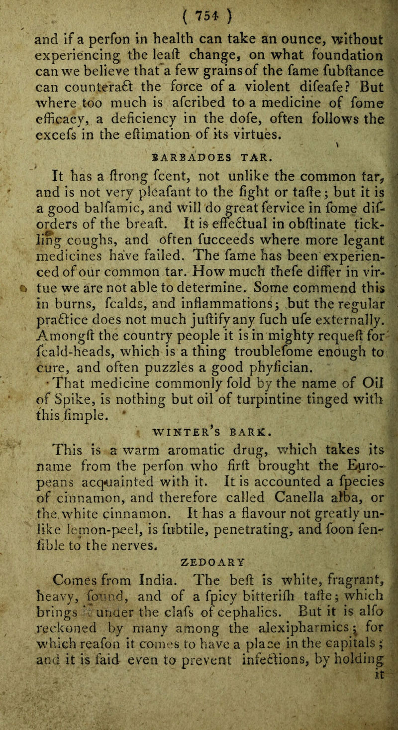 and if a perfon in health can take an ounce, without experiencing the leaft change, on what foundation can we believe that a few grains of the fame fubftance can counteract the force of a violent difeafe? But where too much is afcribed to a medicine of fome efficacy, a deficiency in the dofe, often follows the excefs in the eftimation of its virtues. . \ SARBAOOES TAR. It has a ftrong fcent, not unlike the common tar, and is not very pleafant to the fight or tafte; but it is a good balfamic, and will do great fervice in fome dif* orders of the bread. It is effectual in obflinate tick- ling coughs, and often fucceeds where more Icgant medicines have failed. The fame has been experien- ced of our common tar. How much thefe differ in vlr- o tue we are not able to determine. Some commend this in burns, fcalds, and inflammations; but the regular practice does not much juflifyany fuch ufe externally. Amongft the country people it is in mighty requeft for' fcald-heads, which is a thing troublefome enough to cure, and often puzzles a good phyfician. •That medicine commonly fold by the name of Oil of Spike, is nothing but oil of turpintine tinged with t hi sample. ' winter’s bark. This is a warm aromatic drug, which takes its name from the perfon who firfl: brought the Euro- peans acquainted with it. It is accounted a fpecies of cinnamon, and therefore called Canella alba, or the, white cinnamon. It has a flavour not greatly un- like lemon-peel, is fubtile, penetrating, and foon fen- fible to the nerves. ZEDOARY Comes from India. The befi; is white, fragrant, heavy, fo^’nd, and of a fpicy bitterifli tafle; which brings under the clafs of cephalics. But it is alfo reckoned by many among the alexipha^mics ^ for which reafon it comes to have a place in the capitals ; and it is faid even to prevent infections, by holding it