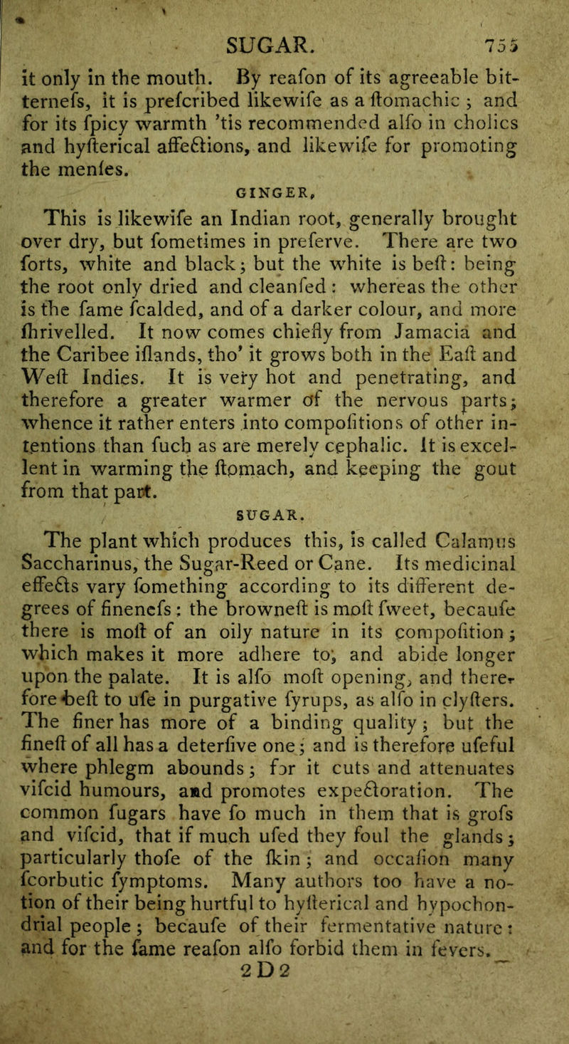 it only in the mouth. By reafon of its agreeable bit- ternefs, it is prefcribed likewife as a ftomachic ; and for its fpicy warmth ’tis recommended alfo in cholics and hyfterical affeftions, and likewife for promoting the menfes. GINGER, This is likewife an Indian root, generally brought over dry, but fometimes in preferve. There are two forts, white and black; but the white is bed: being the root only dried and cleanfed : whereas the other is the fame fcalded, and of a darker colour, and more fhrivelled. It now comes chiefly from Jamacia and the Caribee iflands, tho* it grows both in the Eafl and Weft Indies. It is very hot and penetrating, and therefore a greater warmer of the nervous parts; whence it rather enters into compofitions of other in- tentions than fucb as are merely cephalic. It is excel- lent in warming the ftpmach, and keeping the gout from that part. SUGAR. The plant which produces this, is called Calamus Saccharinus, the Sugar-Reed or Cane. Its medicinal effedts vary fomething according to its ditferent de- grees of finenefs : the browneft is moft fweet, becaufe there is moft of an oily nature in its compofition; which makes it more adhere toj and abide longer upon the palate. It is alfo moft opening, and therer fore4Deft to ufe in purgative fyrups, as alfo in clyfters. The finer has more of a binding quality; but the fineft of all has a deterfive one; and is therefore ufeful where phlegm abounds; for it cuts and attenuates vifeid humours, aad promotes expe61oration. The common fugars have fo much in them that is grofs and vifeid, that if much ufed they foul the glands; particularly thofe of the Ikin ; and occafion many fcorbiitic fymptoms. Many authors too have a no- tion of their being hurtful to hyfterical and hypochon- drial people ; becaufe of their fermentative nature : and for the fame reafon alfo forbid them in fevers. 2D2