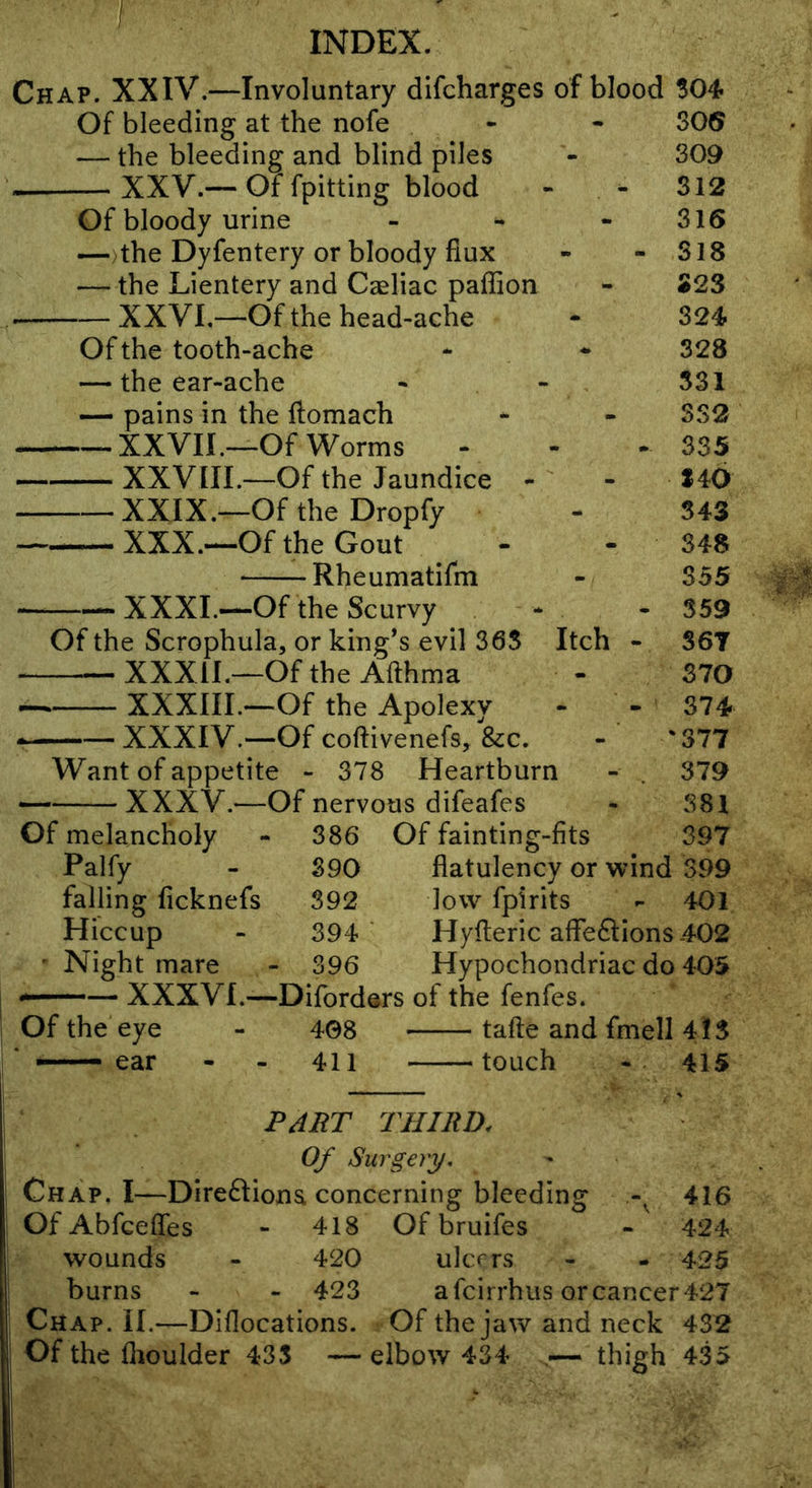Chap. XXIV.—Involuntary difcharges of blood Of bleeding at the nofe — the bleeding and blind piles — XXV.— Of fpitting blood Of bloody urine —)the Dyfentery or bloody flux — the Lientery and Caeliac paflion — XXVI,—Of the head-ache Of the tooth-ache — the ear-ache — pains in the ftomach -XXVII.—Of Worms - — XXVIII.—Of the Jaundice - — XXIX.—Of the Dropfy — XXX.—Of the Gout ^ . Rheumatifm XXXI.—Of the Scurvy ^ Of the Scrophula, or king’s evil 36S XXXII.—Of the Afthma XXXIIL—Of the Apolexy XXXIV.—Of coftivenefs, &c. Want of appetite - 378 Heartburn XXXV.—Of nervous difeafes 386 390 392 394 396 Of fainting-fits Of melancholy Palfy falling ficknefs Hiccup ' Night mare —XXXVI.—Diforders of the fenfes. Of the eye - 408 tafte and fmell 4!S — ear - - 411 touch 415 306 309 312 316 - 318 323 324 328 531 SS2 - 335 140 343 348 355 - 359 Itch - 367 370 - 374 - '377 379 381 397 flatulency or wind 399 low fpirits - 401 Hyfteric afleftions .402 Hypochondriac do 405 PJUT THIRD. Of Surgery, Chap. I—Direftiona concerning bleeding 416 OfAbfcefles - 418 Of bruifes - 424 wounds - 420 ulcers - - 425 burns - - 423 afcirrhus orcancer427 Chap. II.—Diflocations. Of the jaw and neck 432 Of the flioulder 435 — elbow 434 — thigh 435