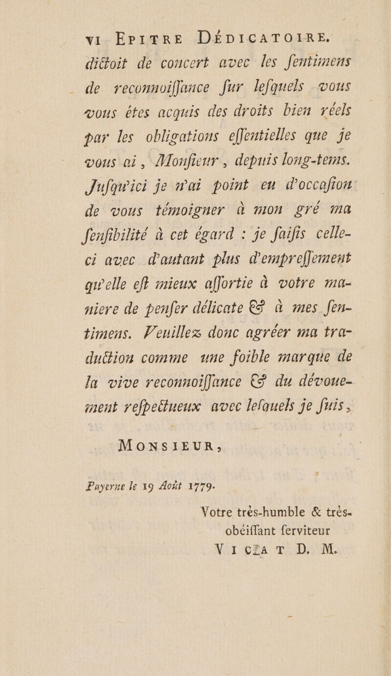 dicoit de concert avec les fentimens de reconnoiflance Jur lefquels vous æous étes acquis des droits bien réels par les obligations effeutielles que je vous oi, Monfienr , depuis long-tems. Jufawici je wai point eu d'occafion de vous témoigner À MON £YÉ Ma Jenfibilité à cet égard : je failis celle- ci avec d'autant plus dempreffement gwelle eft mieux affjortie à votre ma- niere de penfer délicate € à mes fen- timens. Veuillez donc agréer ma tra- duttion comme une foible marque de Ja vive reconnoiffance € du dévoue- nent refpeëtueux avec lelauels je Juis, MONSIEUR, Payerne le x9 Août 1779. Votre tres-humble & très. obeiffant ferviteur NAT ERA TD TN.