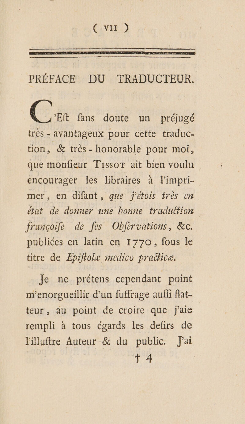 PRÉFACE DU TRADUCTEUR. (5 fans doute un préjugé très - avantageux pour cette traduc- tion, & très - honorable pour moi, que monfieur Tissot ait bien voulu encourager les libraires à limpri- mer, en difant, gwe jetois très en état de donner une bonne traduttion françoife de fes Obfervations, &c. publiées en latin en 1770, fous le titre de Æpifiole medico prabtice. Je ne prétens cependant point nenorgueillir d’un fuffrage aufh flat- teur, au point de croire que j'aie rempli à tous égards les defirs de l'illuftre Auteur & du public. J'ai 1 4