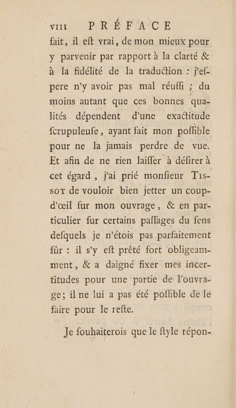 { VIII PRÉFACE fait, 1l eft vrai, de mon mieux pour y parvenir par rapport à la ciarté &amp; à la fidélité de la traduction : jef- pere n’y avoir pas mal réuff ; du moins autant que ces bonnes qua- lités dépendent d'une exaditude {crupuleufe, ayant fait mon poffible pour ne la jamais perdre de vue. Et afin de ne rien laifler à défirer à cet égard, j'ai prié monfieur Tis- soT de vouloir bien jetter un coup- d'œil fur mon ouvrage, &amp; en par- ticulier fur certains pallages du fens defquels je n’étois pas parfaitement für : il sy eft prêté fort obligeam- ment, &amp; a daigné fixer mes incer- titudes pour une partie de louvra- se; ilne lui a pas été poflible de le faire pour le refte. Je fouhaiterois que le ftyle répon-