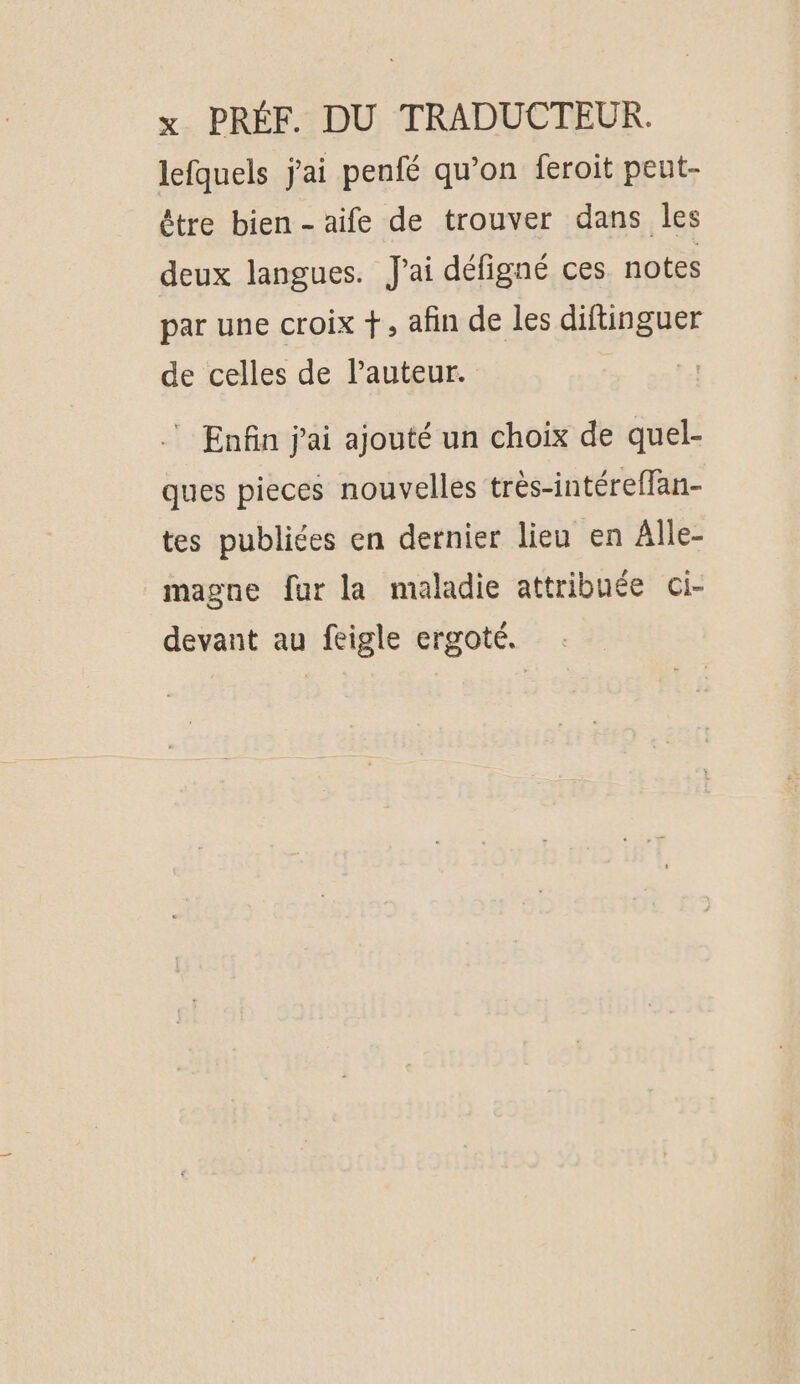 lefquels jai penfé qu’on feroit peut- être bien - aife de trouver dans les deux langues. J'ai défigné ces notes par une croix +, afin de les diftinguer de celles de lauteur. 4 . Enfin j'ai ajouté un choix de quel- ques pieces nouvelles très-intéreffan- tes publiées en dernier lieu en Alle- magne fur la maladie attribuée ci- devant au feigle ergoté.