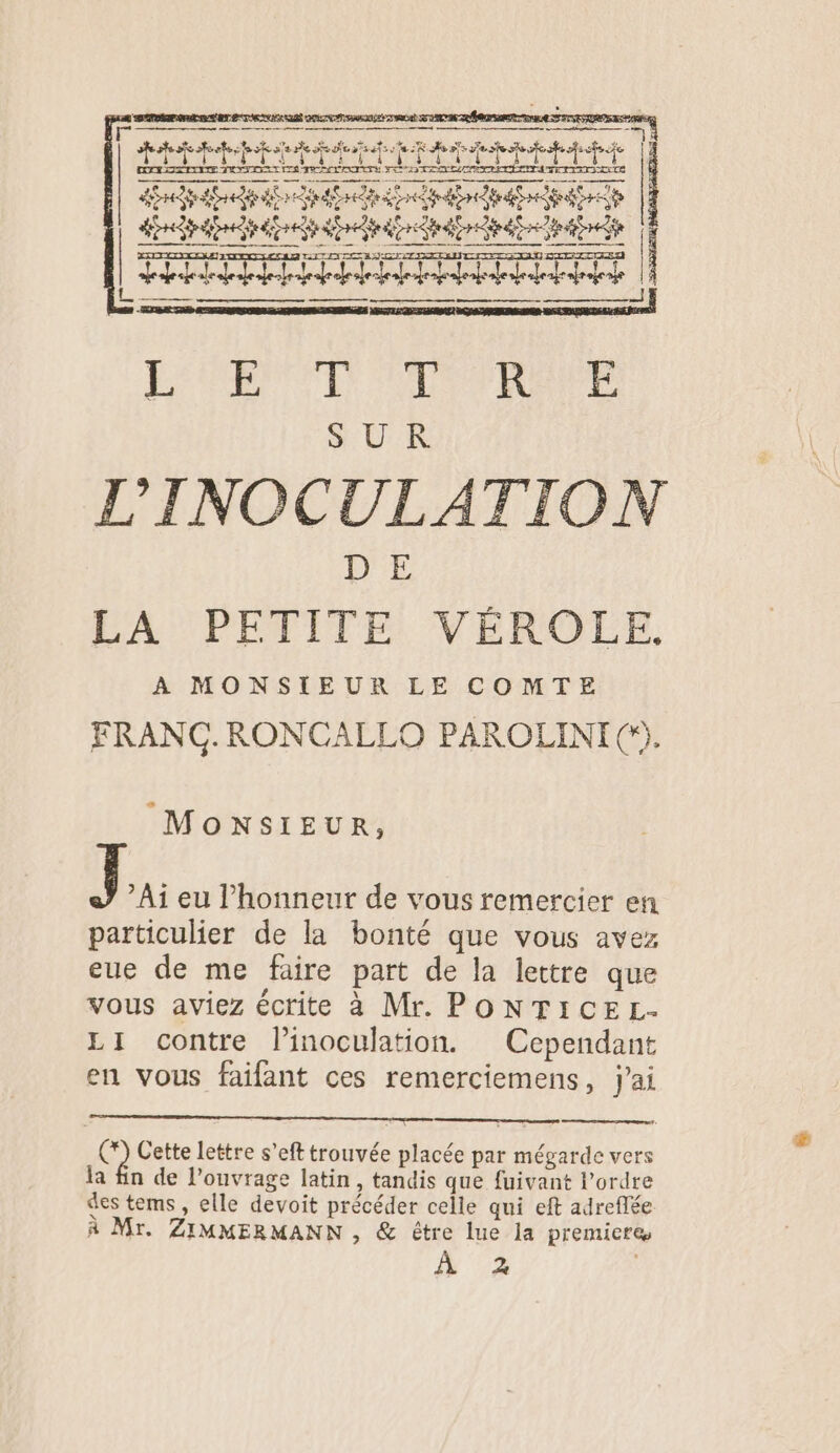 ess met F » ë, +, hé € | ï ia 7; | À PR A RAC D COR At | … | A A LA AE LA SL A M A 1 L. me M ir À Phi ES RPM SP RAR SUR L'INOCULATION 1327 LA PETITE VÉROLE, A MONSIEUR LE COMTE FRANC. RONCALLO PAROLINI (). MONSIEUR, A1 eu l'honneur de vous remercier en particulier de la bonté que vous avez eue de me faire part de la lettre que vous aviez écrite à Mr. PONTICEL- LI contre l’inoculation. Cependant en vous faifant ces remerciemens, j'ai (*) Cette lettre s’eft trouvée placée par mégarde vers la fin de l’ouvrage latin, tandis que fuivant l’ordre des tems, elle devoit précéder celle qui eft adreflée À Mr. ZIMMERMANN , &amp; être lue la premiere # 2