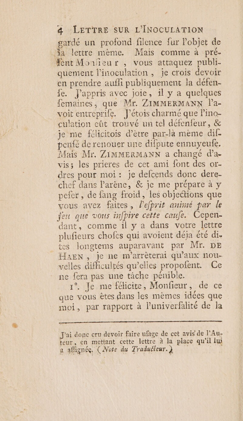 gardé un profond filence fur l’objet de a lettre mème. Mais comme à pré- ent Morieur , vous attaquez publi- quement l’inoculation , Je crois devoir en prendre auffi publiquement la défen- fe. appris avec joie, il y a quelques femaines, que Mr. ZIMMERMANN la- voit entreprife. J’étois charmé que Pino- culation cût trouvé un tel défenfeur, &amp; je me félicitois d’être par-là meme dif- pente de renouer une difpute ennuyeufe. Mais Mr. ZIMMERMANN a changé d’a- vis; les prieres de cet ami font des or- dres pour moi: je defcends donc dere- chef dans l'arène, &amp; je me prépare à y pefer, de fang froid, les objections que vous avez faites, lefprit animé par le jeu que vous infpire cette caufe. Cepen- dant, comme il y a dans votre lettre plufieurs chofes qui avoient deja été di. tes longtems auparavant par Mr. DE HaAEN , je ne m'arrèterai qu'aux nou- velles difficultés qu’elles propofent. Ce ne fera pas une tâche pénible. 1°. Je me félicite, Monfieur, de ce que vous êtes dans les mèmes idées que moi, par rapport à l'univerfalité de la J'ai donc cru devoir faire ufage de cet avis de l'Au- teur, en mettant cette lettre à la place qu'il lu a aflignéc. (Note du Traducteur. } A