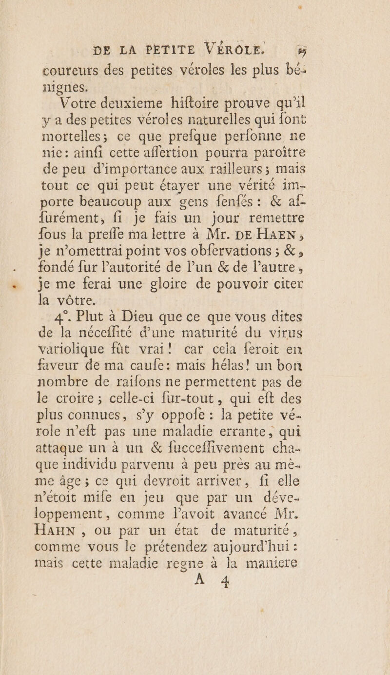 coureurs des petites véroles les plus bé: nignes. | | | Votre deuxieme hiftoire prouve qu'il y a des petites véroles naturelles qui font mortelles; ce que prefque perfonne ne nie: ainfi cette aflertion pourra paroitre de peu d'importance aux railleurs; mais tout ce qui peut étayer une vérité im- porte beaucoup aux gens fenfés: &amp; af- furément, fi je fais un jour remettre {ous la prefle ma lettre à Mr. DE HAEN, je n’omettrai point vos obfervations ; &amp;, fondé fur Pautorité de l’un &amp; de l’autre, je me ferai une gloire de pouvoir citer la vôtre. 4°. Plut à Dieu que ce que vous dites de la néceflité d’une maturité du virus variolique füt vrai! car cela feroit en faveur de ma caufe: mais hélas! un bon nombre de railons ne permettent pas de le croire ; celle-ci fur-tout, qui eft des plus connues, s’y oppole : la petite vé- role n’eft pas une maladie errante, qui attaque un à un &amp; fucceflivement cha. que individu parvenu à peu près au mè- me âge; ce qui devroit arriver, fi elle wétoit mile en jeu que par un déve- loppement, comme lavoit avancé Mr. HaHx , ou par un état de maturité, comme vous le prétendez aujourd’hui : mais cette maladie regne à la maniere À 4